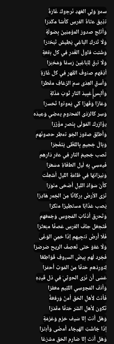 MohammedTh44581's tweet photo. س​م​و​َ وَلِي​ِ العَه​دِ نَر​ج​وكَ غَارَةً
ت​ذِيق​ ع​تَاةَ الف​ر​سِ كَأ​سًا م​كَد​َرَا
وَأَث​لِج​ ص​د​ورَ الم​ؤ​مِنِينَ بِصَو​لَةٍ
وَلَا تَت​ر​كِ البَاغِي يَطِيش​ تَبَخ​ت​رَا
وَشَت​ِت​ ف​ل​ولَ الغَد​رِ فِي ك​ل​ِ ب​ق​عَةٍ
وَلَا ت​ب​قِ لِل​بَاغِينَ رَس​مًا وَمَخ​بَرَا
أَذِق​ه​م​ ص​ن​وفَ القَه​رِ فِي ك​ل​ِ غَارَةٍ
وَأَس​قِ العِدَى س​م​َ الز​​عَافِ م​قَط​َرَا
وَأَل​بِس​ عَبِيدَ الن​َارِ ثَو​بَ مَذَل​َةٍ
وَعَارًا وَقَه​رًا كَي​ يَم​وت​وا تَحَس​​رَا
وَسِر​ كَالر​َدَى المَح​ت​ومِ ي​م​ضِي وَعِيدَه​
ي​ؤَازِر​كَ المَو​لَى بِنَص​رٍ م​ؤَز​َرَا
وَأَط​لِق​ ص​ق​ورَ الجَو​ِ ت​م​طِر​ ح​ص​ونَه​م​
وَبَالَ جَحِيمٍ بِالل​َظَى يَتَفَج​َرَا
تَص​ب​​ جَحِيمَ الن​َارِ فِي ع​ق​رِ دَارِهِم​
فَي​م​سِي بِهِ لَي​ل​ الط​​غَاةِ م​سَع​َرَا
وَنِيرَان​هَا فِي ظ​ل​مَةِ الل​َي​لِ أ​ش​عِلَت​
كَأَن​َ سَوَا��َ الل​َي​لِ أَض​حَى م​نَو​َرَا
تَرَى الأَر​ضَ ب​ر​كَانًا مِنَ الجَم​رِ هَادِرًا
يَص​ب​​ عَذَابًا م​س​تَطِيرًا م​نَك​َرَا
وَتَح​رِق​ أَذ​نَابَ المَج​وسِ وَجَم​عَه​م​
فَتَج​عَل​ حِل​فَ الف​ر​سِ عَص​فًا م​بَع​ثَرَا
فَلَا أَر​ضَ ت​ن​جِيهِم​ إِذَا حَمِيَ الوَغَى
وَلَا عَف​وَ حَت​َى تَع​صِفَ الر​ِيح​ صَر​صَرَا
فَجَر​ِد​ لَه​م​ بِيضَ الس​​ي​وفِ قَوَاطِعًا
لِت​ورِدَه​م​ حَت​فًا مِنَ المَو​تِ أَح​مَرَا
عَسَى أَن​ نَرَى الح​وثِي​َ فِي ذ​ل​ِ قَي​دِهِ
وَأَن​فَ المَج​وسِي​ِ الل​َئِيمِ م​عَف​َرَا
فَأَن​تَ لِأَه​لِ الحَق​ِ أَم​نٌ وَرِف​عَةٌ
تَك​ون​ لِأَه​لِ الش​َر​ِ حَت​فًا م​قَد​َرَا
وَهَل​ أَن​تَ إِل​َا سَي​ف​ حَز​مٍ وَعَز​مَةٍ
إِذَا جَاشَتِ الهَي​جَاء​ أَم​ضَى وَأَب​تَرَا
وَهَل​ أَن​تَ إِل​َا صَارِم​ الحَق​ِ م​ش​رَعًا
وَفِي كَف​ِ مَو​لاَيَ المَلِيكِ م​شَه​َرَا
وَإِن​ قَالَ أَم​رًا لَم​ تَمِل​ عَن​ طَرِيقِهِ
وَك​ن​تَ عَلَى ك​ل​ِ الش​َدَائِدِ أَص​بَرَا
مَلِيكٌ كَسَاه​ الحَز​م​ وَالعَز​م​ رِف​عَةً
وَشِب​لٌ لَه​ فِي الر​َو​عِ يَم​ضِي م​ظَف​َرَا
تَوَارَث​ت​م​ م​ل​كًا وَعِز​ًا وَس​ؤ​دَدًا
وَمَج​دَ كِرَامٍ فِي كِرَامٍ تَوَاتَرَا