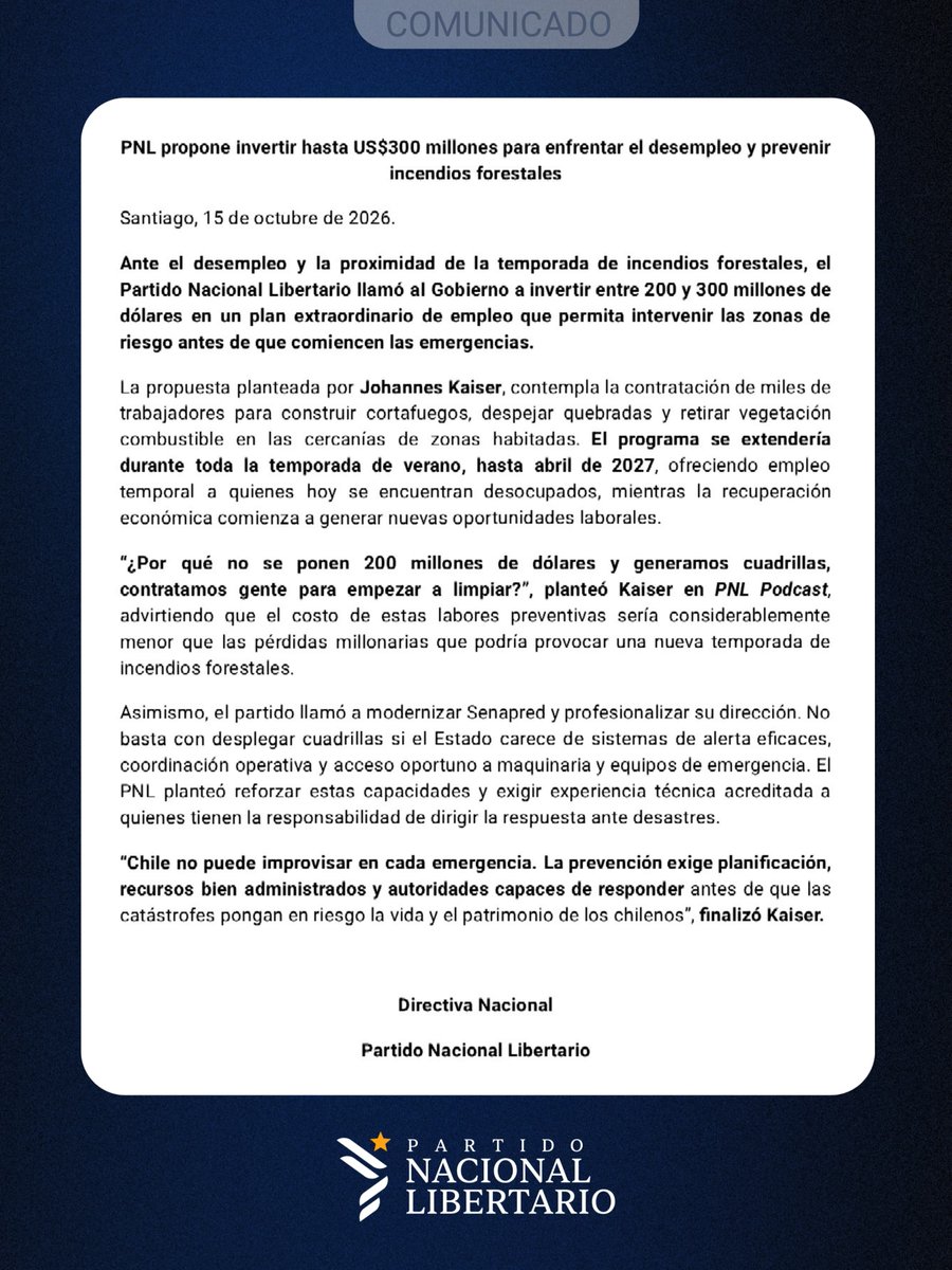 Partido_NL's tweet photo. PNL propone invertir hasta US$300 millones para enfrentar el desempleo y prevenir incendios forestales 
Santiago, 15 de octubre de 2026. 
Ante  el  desempleo  y  la  proximidad  de la temporada de incendios forestales, el Partido Nacional Libertario llamó al Gobierno a invertir entre 200 y 300 millones de dólares en un plan extraordinario de empleo que permita intervenir las zonas de riesgo antes de que comiencen las emergencias. 
La propuesta planteada por Johannes Kaiser, contempla la contratación de miles de trabajadores  para  construir  cortafuegos,  despejar  quebradas  y  retirar  vegetación combustible  en  las  cercanías  de  zonas  habitadas.  El  programa  se  extendería durante  toda  la  temporada  de  verano,  hasta  abril  de  2027,  ofreciendo  empleo temporal  a  quienes  hoy  se  encuentran  desocupados,  mientras  la  recuperación económica comienza a generar nuevas oportunidades laborales. 
“¿Por  qué  no  se  ponen  200  millones  de  dólares  y  generamos  cuadrillas, contratamos  gente  para  empezar  a  limpiar?”,  planteó  Kaiser  en  PNL  Podcast, advirtiendo  que  el  costo  de  estas  labores  preventivas  sería  considerablemente menor que las pérdidas millonarias que podría provocar una nueva temporada de incendios forestales. 
Asimismo, el partido llamó a modernizar Senapred y profesionalizar su dirección. No basta con desplegar cuadrillas si el Estado carece de sistemas de alerta eﬁcaces, coordinación operativa y acceso oportuno a maquinaria y equipos de emergencia. El PNL planteó reforzar estas capacidades y exigir experiencia técnica acreditada a quienes tienen la responsabilidad de dirigir la respuesta ante desastres. 
“Chile no puede improvisar en cada emergencia. La prevención exige planiﬁcación, recursos bien administrados y autoridades capaces de responder antes de que las catástrofes pongan en riesgo la vida y el patrimonio de los chilenos”, ﬁnalizó Kaiser. 
 
Directiva Nacional 
Partido Nacional Libertario