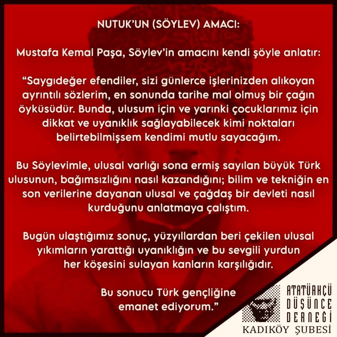 addkadikoy's tweet photo. #NUTUK 99 YAŞINDA!
KUTLU OLSUN…

NUTUK’UN (SÖYLEV) AMACI:

Mustafa Kemal Paşa, Söylev’in amacını kendi şöyle anlatır: 

“Saygıdeğer efendiler, sizi günlerce işlerinizden alıkoyan ayrıntılı sözlerim, en sonunda tarihe mal olmuş bir çağın öyküsüdür. Bunda, ulusum için ve yarınki çocuklarımız için dikkat ve uyanıklık sağlayabilecek kimi noktaları belirtebilmişsem kendimi mutlu sayacağım. 

Bu Söylevimle, ulusal varlığı sona ermiş sayılan büyük Türk ulusunun, bağımsızlığını nasıl kazandığını; bilim ve tekniğin en son verilerine dayanan ulusal ve çağdaş bir devleti nasıl kurduğunu anlatmaya çalıştım. 

Bugün ulaştığımız sonuç, yüzyıllardan beri çekilen ulusal yıkımların yarattığı uyanıklığın ve bu sevgili yurdun her köşesini sulayan kanların karşılığıdır.

Bu sonucu Türk gençliğine emanet ediyorum.” 

@add_genelmerkez