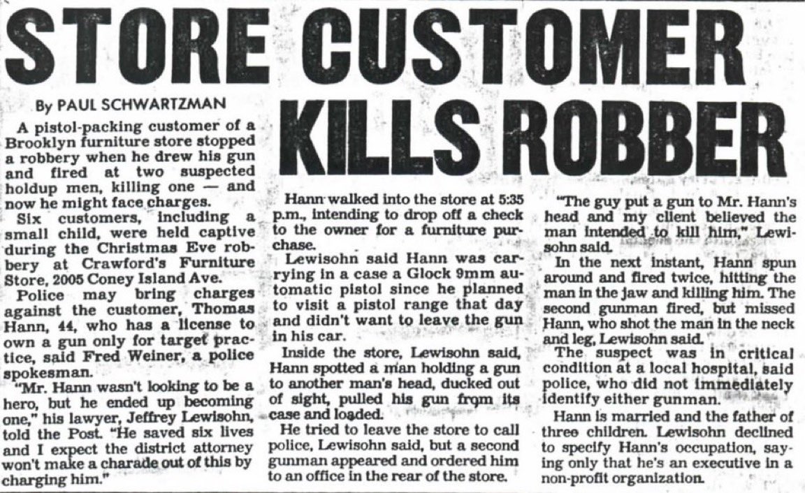 SamAntar's tweet photo. Reports that an armed civilian stopped a school shooter today brought back memories of Christmas Eve 1990.

I know what it’s like to have your life saved by an armed civilian. His name was Thomas Hann.

I was helping out at my brother’s furniture store on Coney Island Avenue in Brooklyn. Two employees were there, along with a young couple shopping with their infant in a stroller.

Two men entered the store, looked around, and left. Something about them bothered me. I told an employee named Ernie that I thought they were suspicious.

About 30 minutes later, they returned. This time, they had guns.

One robber put a gun to my temple. When I explained that we didn’t keep much cash because customers generally paid by check or credit card, he became agitated and shoved the gun into my mouth.

At the time, I was cooperating with federal authorities in the Crazy Eddie fraud investigation. I didn’t know whether this was a random robbery or whether someone had come to kill me.

Then things got worse.

The robbers demanded the keys to the front door and announced they were moving everyone into the basement.

Think about that. Two armed men preparing to take five people, including an infant, into a basement. I had no idea whether any of us would come back upstairs alive.

Then Thomas Hann walked through the door.

Hann was a member of our Jewish community who happened to be stopping by to visit Ernie on his way to a shooting range. He was carrying a gun.

One of the robbers spotted him. Gunfire erupted.

Hann shot one robber dead. The second robber fired at Hann, putting bullets through his sports jacket without hitting him. Hann returned fire, striking the second robber in the neck and leg.

It was over in seconds.

Everyone was in shock. I ran to a nearby Jewish bookstore to get help. Hatzolah arrived and saved the wounded robber’s life.

The FBI investigated the incident, including whether it was connected to my cooperation in the Crazy Eddie case. One robber had known my first name. I never learned whether that was a coincidence.

I later testified before a grand jury investigating Hann’s actions. The grand jury declined to indict him.

Thomas Hann wasn’t a police officer. He wasn’t there looking for trouble. He was an ordinary civilian who happened to be armed and walked into a deadly situation.

I don’t know what those robbers intended to do once they got us into the basement. Nobody does.

But I know what Hann did.

He stopped them.

And I’m alive today because he did.

I have never forgotten Thomas Hann. I never will.