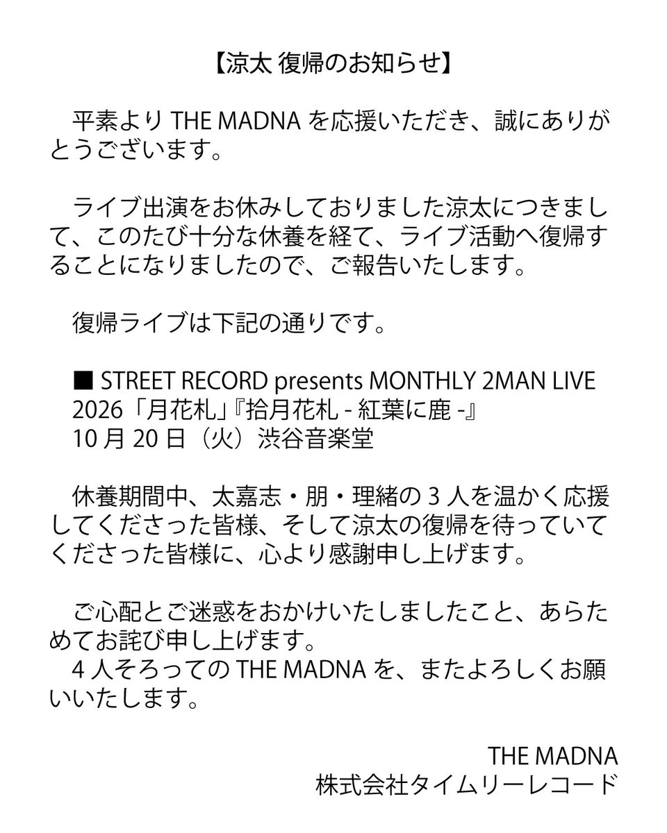 THEMADNA__JP's tweet photo. 【涼太 復帰のお知らせ】

平素よりTHE MADNAを応援いただき、誠にありがとうございます。

ライブ出演をお休みしておりました涼太につきまして、このたび十分な休養を経て、ライブ活動へ復帰することになりましたので、ご報告いたします。

復帰ライブは下記の通りです。

■ STREET RECORD presents MONTHLY 2MAN LIVE 2026「月花札」 『拾月花札 -紅葉に鹿-』
10月20日（火）渋谷音楽堂

休養期間中、太嘉志・朋・理緒の3人を温かく応援してくださった皆様、
そして涼太の復帰を待っていてくださった皆様に、心より感謝申し上げます。

ご心配とご迷惑をおかけいたしましたこと、あらためてお詫び申し上げます。
4人そろってのTHE MADNAを、またよろしくお願いいたします。

THE MADNA
株式会社タイムリーレコード