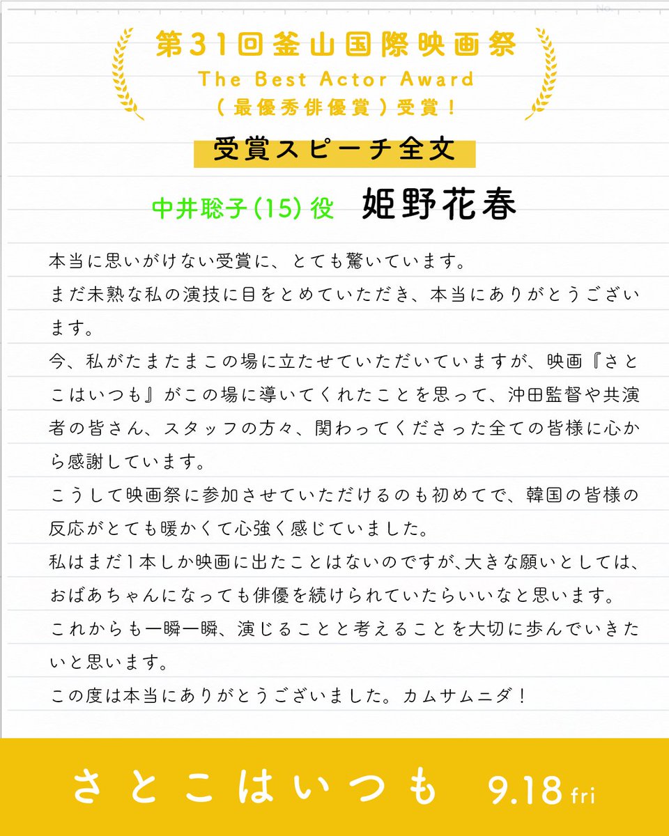 satoko_movie's tweet photo. 映画『#さとこはいつも』
第31回 釜山国際映画祭 コンペティション部門
最優秀俳優賞＜The Best Actor Award＞受賞 🏆
┈┈┈┈┈┈┈┈┈┈┈┈┈
🎤受賞スピーチ全文
#姫野花春：中井聡子（15）

「本当に思いがけない受賞に、とても驚いています。
まだ未熟な私の演技に⽬をとめていただき、本当にありがとうございます。
今、私がたまたまこの場に⽴たせていただいていますが、映画『さとこはいつも』がこの場に導いてくれたことを思って、沖⽥監督や共演者の皆さん、スタッフの⽅々、関わってくださった全ての皆様に⼼から感謝しています。
こうして映画祭に参加させていただけるのも初めてで、韓国の皆様の反応がとても暖かくて⼼強く感じていました。
私はまだ1本しか映画に出たことはないのですが、⼤きな願いとしては、おばあちゃんになっても俳優を続けられていたらいいなと思います。
これからも⼀瞬⼀瞬、演じることと考えることを⼤切に歩んでいきたいと思います。
この度は本当にありがとうございました。カムサムニダ︕」

🎬全国公開中！