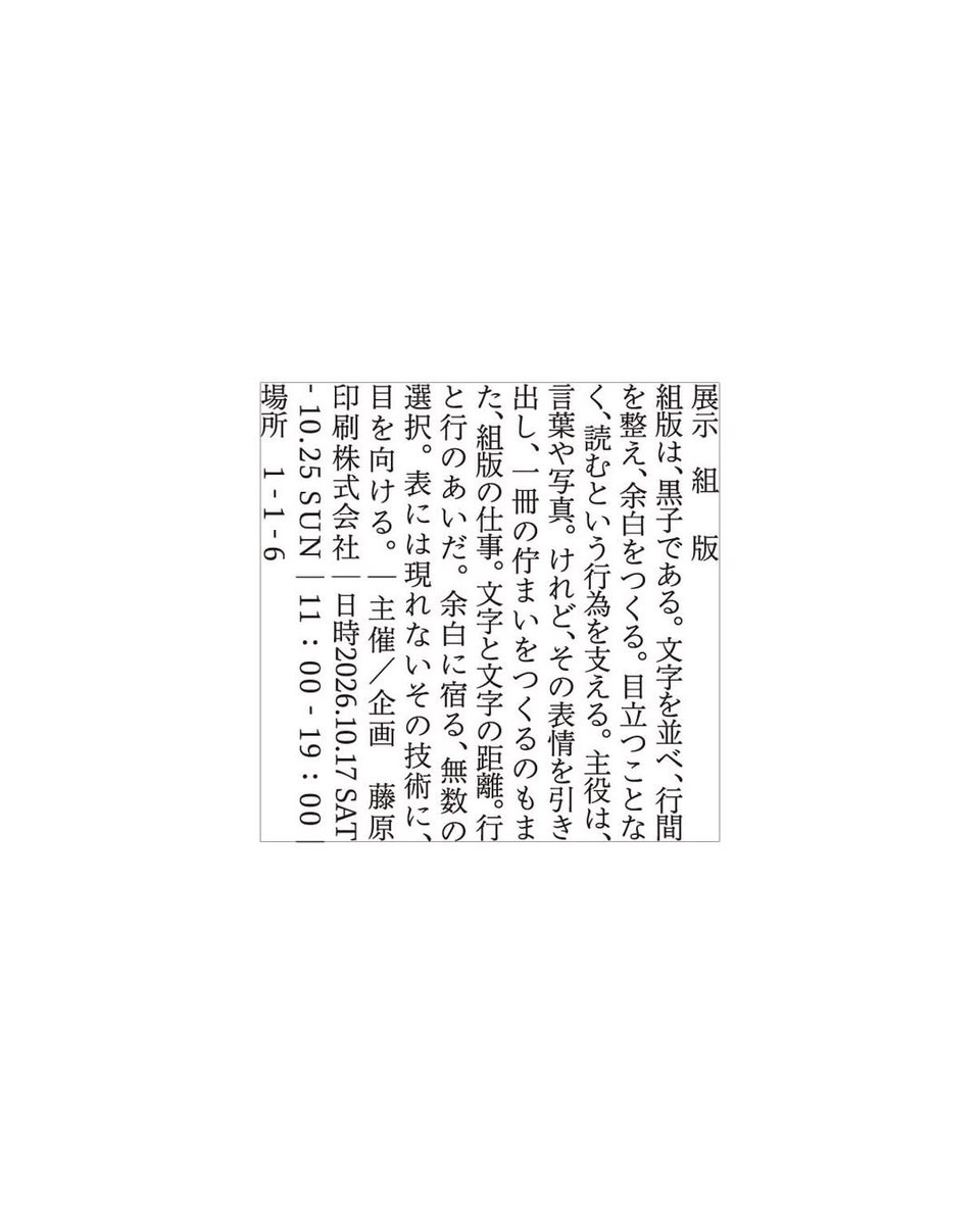 printing_boy's tweet photo. 【拡散懇願!!】　通な本好きのみなさまへ

原点回帰の「組版」をテーマにした展示を初開催します！
文字組のディープな世界へご案内します。

--------------------

昨今、本をつくる方が増え、
藤原印刷も日々たくさんの素晴らしいご縁をいただいています。

「こんな本つくりたい」に応えるため、
印刷や製本の可能性を探りながら、
これまでにない仕様や、
新しいチャレンジにも取り組んできました。

でも、本ができあがるまでには、
印刷や製本だけではなく、
もうひとつ忘れてはいけない大切な仕事があります。

それが「組版」です。

文字をどこに置くのか。
どのくらいの大きさにするのか。
行間はどれくらいにするのか。

同じ文章でも、ほんの少しの違いで、
本の表情は変わります。

藤原印刷の祖業も、実はこの「組版」でした。

派手さはないけれど、
本の読みやすさや佇まいをつくる
地味で、細かくて、そして恐ろしく奥深い技術。

今回は、そんな組版に
あらためてフォーカスを当てます。

「文字を並べる」ことから
「ページを設計する」ことまで、
組版の面白さを感じていただける展示です。

普段何気なく読んでいる本のページにも、
実はたくさんの工夫と選択が詰まっています。

「この本、なんか読みやすいな」
「このページ、なんだか好きだな」

そんな感覚の裏側にある、
組版という仕事を少しだけ覗いてみてください。

本をつくる人、デザインする人、読む人。
それぞれの視点から、
本の「見え方」を考えるきっかけになれば嬉しいです。