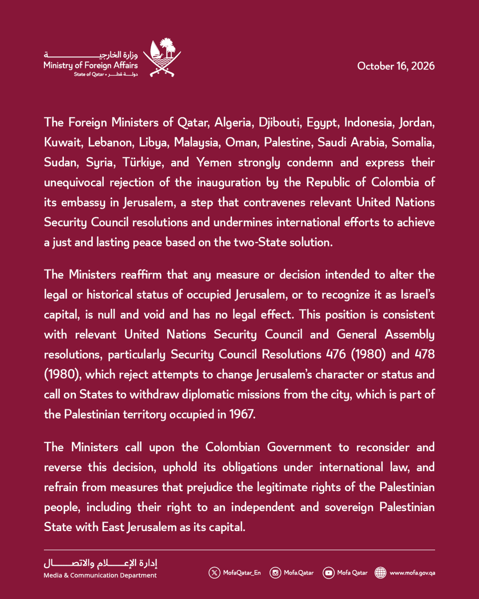 MofaQatar_EN's tweet photo. Statement | The Foreign Ministers of Qatar and 17 Arab and Islamic countries express their unequivocal rejection of Colombia’s opening an embassy in Jerusalem

Doha – October 16, 2026

The Foreign Ministers of Qatar, Algeria, Djibouti, Egypt, Indonesia, Jordan, Kuwait, Lebanon, Libya, Malaysia, Oman, Palestine, Saudi Arabia, Somalia, Sudan, Syria, Türkiye, and Yemen strongly condemn and express their unequivocal rejection of the inauguration by the Republic of Colombia of its embassy in Jerusalem, a step that contravenes relevant United Nations Security Council resolutions and undermines international efforts to achieve a just and lasting peace based on the two-State solution.

The Ministers reaffirm that any measure or decision intended to alter the legal or historical status of occupied Jerusalem, or to recognize it as Israel’s capital, is null and void and has no legal effect. This position is consistent with relevant United Nations Security Council and General Assembly resolutions, particularly Security Council Resolutions 476 (1980) and 478 (1980), which reject attempts to change Jerusalem’s character or status and call on States to withdraw diplomatic missions from the city, which is part of the Palestinian territory occupied in 1967.

The Ministers call upon the Colombian Government to reconsider and reverse this decision, uphold its obligations under international law, and refrain from measures that prejudice the legitimate rights of the Palestinian people, including their right to an independent and sovereign Palestinian State with East Jerusalem as its capital.

#MOFAQatar