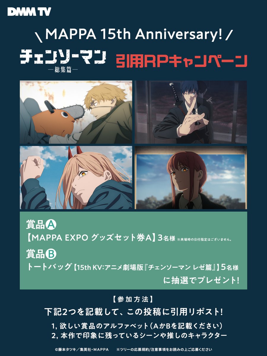 DMMTV_ANIME_PR's tweet photo. ＼MAPPA 15th Anniversary🎉／

『#チェンソーマン 総集篇』引用RPキャンペーン開催！

豪華賞品を抽選でプレゼント✨

🎁賞品
A【MAPPA EXPO グッズセット券A】3名様
※来場時の日付指定はございません

Bトートバッグ【15th KV：劇場版『チェンソーマン レゼ篇』5名様

💥参加方法
下記2つを記載して、この投稿に引用リポスト！
❶欲しい賞品のアルファベット（AかBを記載ください）
❷本作で印象に残っているシーンや推しのキャラクター

⏰ 10/22(木) 23:59まで

『チェンソーマン 総集篇』DMM TVで見放題配信中！
https://t.co/qT5E4gGvDA