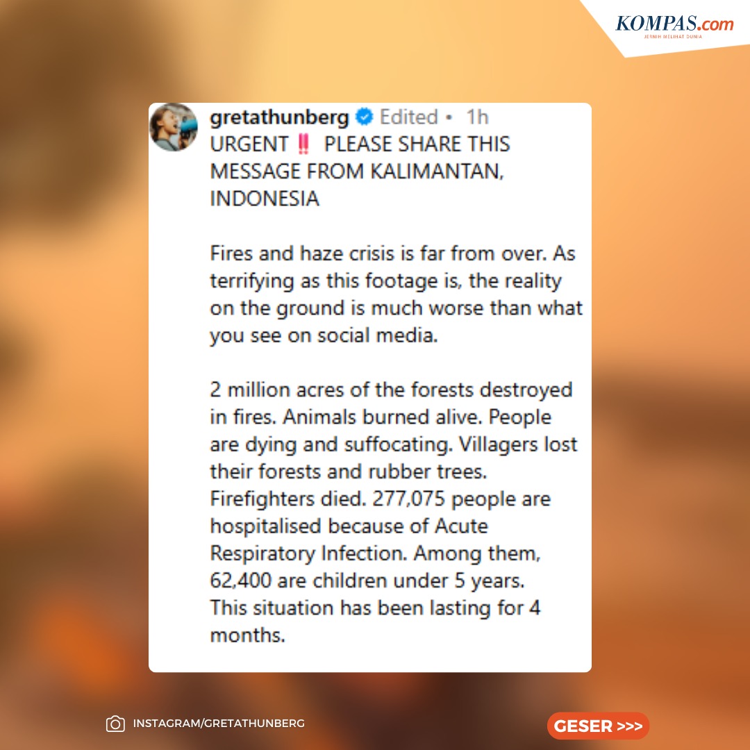 kompascom's tweet photo. Greta Thunberg Beri Pesan Darurat Karhutla Kalimantan: Kondisi Lebih Mengerikan daripada di Medsos

Aktivis lingkungan, Greta Thunberg, menyuarakan kebakaran hutan dan lahan (karhutla) di Kalimantan, Indonesia, yang menimbulkan kabut asap. 

Dalam unggahan Instagram pada Jumat (16/10/2026), Greta membagikan video dari akun @emmanuelashinta yang memperlihatkan asap pekat hingga membuat langit berwarna oranye meski masih sekitar pukul 10.00 pagi. 

"Krisis kebakaran hutan dan kabut asap masih jauh dari selesai," ujar Greta dalam unggahan di akun Instagram-nya, Jumat (16/10/2026).

"Meski rekaman ini sudah menunjukkan betapa mengerikannya situasi yang terjadi, kenyataan di lapangan jauh lebih buruk daripada yang terlihat di media sosial," sambungnya.

Menurut Greta, situasi tersebut mengerikan. Namun, kata Greta, kenyataan di lapangan jauh lebih buruk daripada yang terlihat di media sosial.

Sementara itu, Kepala BNPB Letjen TNI Kristomei Sianturi menyatakan kesiapannya untuk bekerja menangani kebakaran hutan dan lahan (Karhutla) dengan segera, Kamis (15/10/2026).

Kristomei mengatakan, respons atas bencana ini harus cepat karena rakyat sudah terdampak.