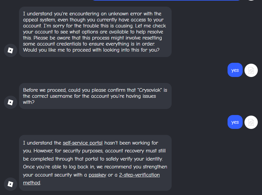 Cryso349's tweet photo. Regardless on how much I try and find ways to fix the appeal system, It won't work.

Not even ROBLOX's AI helper will help me.

All my manual appeals face the AI automated responses. I am genuinely stuck, I don't even know what to do anymore. 

I wish I can talk to someone real to figure out what is happening with my account, because going through this the past week has been affecting my life. 

ROBLOX, please fix my ban or at least help me reach someone that is real. There is a problem and you won't look into it.. :(

BAN ID: 3KdtGdWxpWsXqQCNTvUTpwkMGEt
ROBLOX USERNAME: Crysoviak

#roblox #robloxdenied #robloxappeal #robloxdev #enforcementban