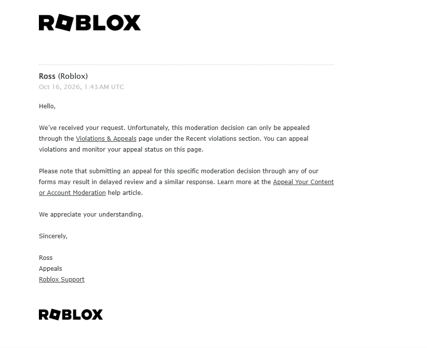 Cryso349's tweet photo. Regardless on how much I try and find ways to fix the appeal system, It won't work.

Not even ROBLOX's AI helper will help me.

All my manual appeals face the AI automated responses. I am genuinely stuck, I don't even know what to do anymore. 

I wish I can talk to someone real to figure out what is happening with my account, because going through this the past week has been affecting my life. 

ROBLOX, please fix my ban or at least help me reach someone that is real. There is a problem and you won't look into it.. :(

BAN ID: 3KdtGdWxpWsXqQCNTvUTpwkMGEt
ROBLOX USERNAME: Crysoviak

#roblox #robloxdenied #robloxappeal #robloxdev #enforcementban
