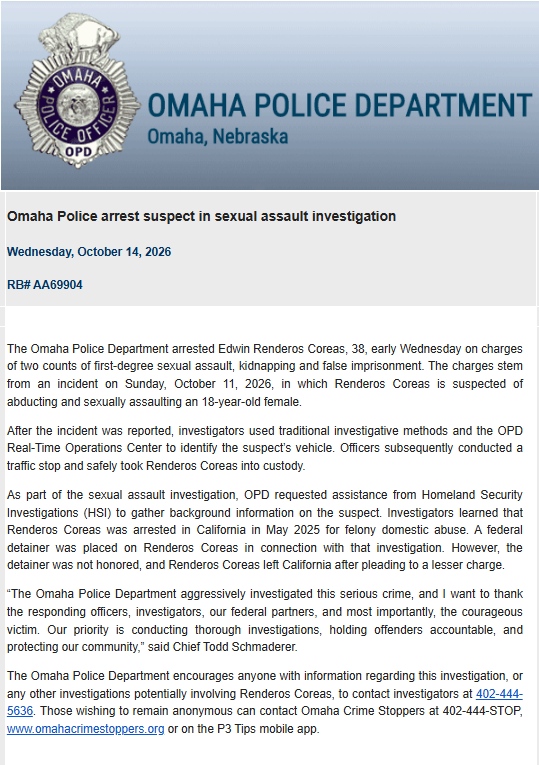 omaha_scanner's tweet photo. The Omaha Police Department has arrested Edwin Renderos Coreas, 38, following an incident on Sunday, October 11th 2026 where an 18yo female was abducted and sexually assaulted. 

OPD learned that Renderos Coreas was previously arrested in May 2025 on felony domestic abuse charges in California, and a federal detainer was placed on him at that time. The detainer was not honored and Renderos Coreas was able to leave California after pleading down his charges and came to Omaha. 

“The Omaha Police Department aggressively investigated this serious crime, and I want to thank the responding officers, investigators, our federal partners, and most importantly, the courageous victim. Our priority is conducting thorough investigations, holding offenders accountable, and protecting our community,” said Chief Todd Schmaderer.