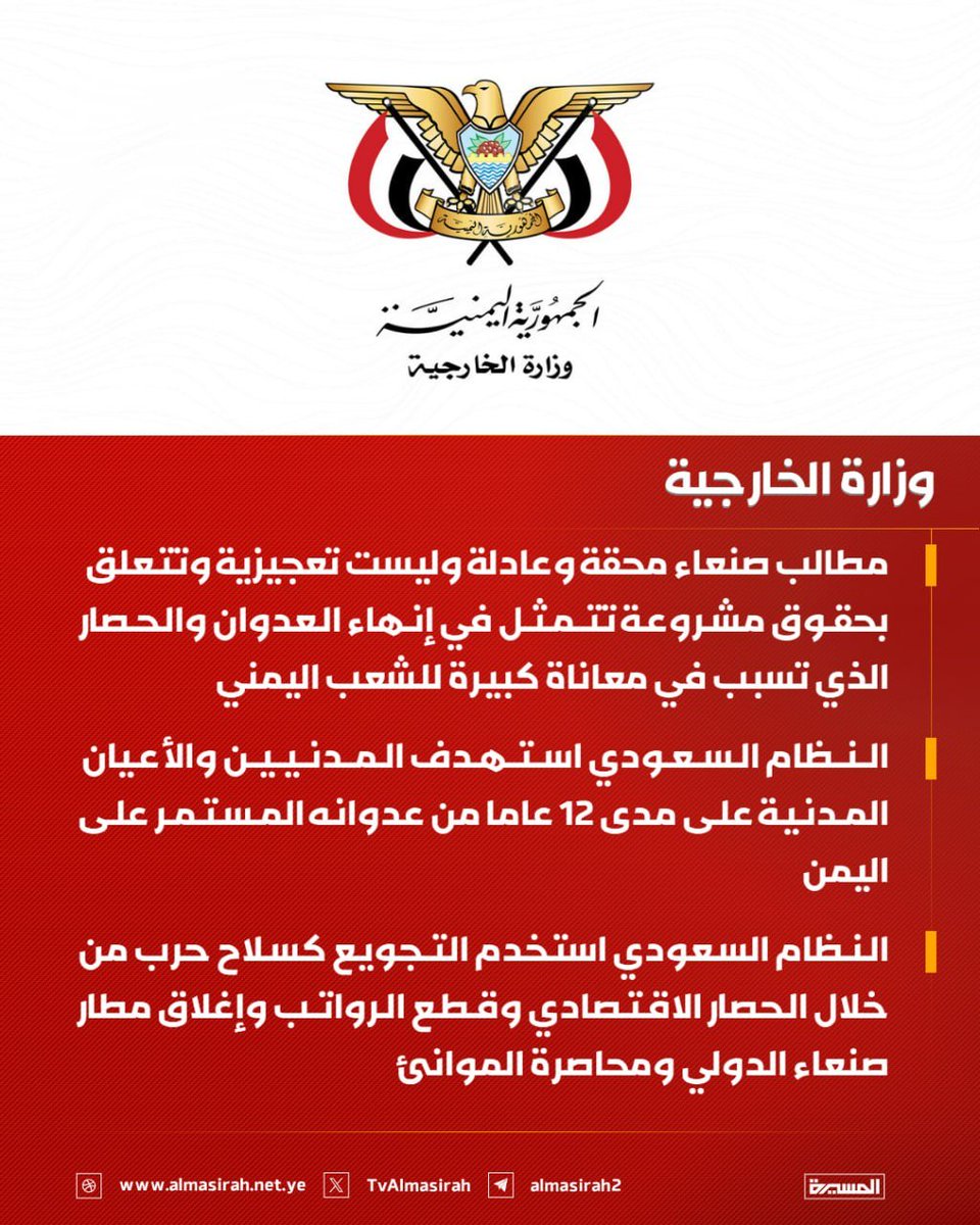 Nasr__Amer's tweet photo. عاااااااااجل

وزارة الخارجية تدعو الدول الإسلامية للاضطلاع بدورها إزاء العدوان السعودي على اليمن

صنعاء - سبأ:

أصدرت وزارة الخارجية والمغتربين بيانًا بمناسبة الدورة الـ 52 لمجلس وزراء خارجية منظمة التعاون الإسلامي المزمع عقدها في العاصمة العراقية بغداد يومي 17 و18 أكتوبر الجاري.

وعبرت وزارة الخارجية في بيان صادر عنها، عن أملها في أن يكون للدول الإسلامية دورًا إيجابيًا في إنهاء العدوان والحصار ا��مفروض على اليمن منذ ما يزيد عن عقد من الزمن، وبذل مساعيها لتحقيق الصلح عملًا بقوله تعالى "وَإِن طَآئِفَتَانِ مِنَ ٱلۡمُؤۡمِنِينَ ٱقۡتَتَلُواْ فَأَصۡلِحُواْ بَيۡنَهُمَاۖ فَإِنۢ بَغَت�� إِحۡدَىٰهُمَا عَلَى ٱلۡأُخۡرَىٰ فَقَٰتِلُواْ ٱلَّتِي تَبۡغِي حَتَّىٰ تَفِيٓءَ إِلَىٰٓ أَمۡرِ ٱللَّهِۚ فَإِن فَآءَتۡ فَأَصۡلِحُواْ بَيۡنَهُمَا بِٱلۡعَدۡلِ وَأَقۡسِطُوٓاْۖ إِنَّ ٱللَّهَ يُحِبُّ ٱلۡمُقۡسِطِينَ".

وأعربت عن تطلعها إلى أن لا يقبل الاجتماع تمرير البهتان العظيم الذي جاء به النظام السعودي ضد الشعب اليمني بأنه يستهدف مكة والمدينة المنورة الأمر الذي يمثل إساءه كبيرة لهذا الشعب الذي يفتدي المقدسات الإسلامية بروحه، داعية الدول الإسلامية إلى التبين عملًا بقوله تعالى "يَٰٓأَيُّهَا ٱلَّذِينَ ءَامَنُوٓاْ إِن جَآءَكُمۡ فَاسِقُۢ بِنَبَإٖ فَتَبَيَّنُوٓاْ أَن تُصِيبُواْ قَوۡمَۢا بِجَهَٰلَةٖ فَتُصۡبِحُواْ عَلَىٰ مَا فَعَلۡتُمۡ نَٰدِمِينَ ".

وأوضح البيان، أن مطالب صنعاء محقة وعادلة وليست تعجيزية وتتعلق بحقوق مشروعة تتمثل في إنهاء العدوان والحصار الذي تسبب في معاناة كبيرة للشعب اليمني.

ولفت إلى أن النظام السعودي على مدى 12 عامًا استهدف المدنيين، وفي مقدمتهم النساء والأطفال، كما استهدف الأعيان المدنية من منازل ومستشفيات ومدارس ومطارات ومصانع وطرق وجسور ومزارع وخزانات مياه وأسواق ومساجد وغيرها.

وبينت وزارة الخارجية، أن النظام السعودي استخدم التجويع كسلاح حرب من خلال الحصار الاقتصادي وقطع الرواتب وإغلاق مطار صنعاء الدولي ومحاصرة الموانئ، ما تسبب في نشوء أكبر أزمة إنسانية في التاريخ الحديث.

وأكدت أن الجرائم والمجازر التي ارتكبها النظام السعودي بحق المدنيين والأعيان المدنية موثقة ومشهودة ولا ينبغي للعالم الإسلامي أو الضمير الإنساني تجاهلها.

وجدّدت الوزارة التأكيد على أن النظام السعودي الذي بدأ العدوان على اليمن، هو من بدأ التصعيد الأخير باستهداف مطار صنعاء، وأنه شن منذ ذلك الحين أكثر من ألفي غارة استهدفت المدنيين والأعيان المدنية، ما يتطلب موقفًا مسؤول��ا من جانب الدول الإسلامية.

وشدّدت على أن الدعايات التي يكيلها النظام السعودي لصنعاء كاذبة وأنها على استعداد لتفنيدها مع أي دولة منصفة ومحايدة.

واختتمت وزارة الخارجية بيانها بالتأكيد على أن الملاحة في البحر الأحمر آمنة وأن تصعيد النظام السعودي هو الذي يمثل تهديدًا لها.