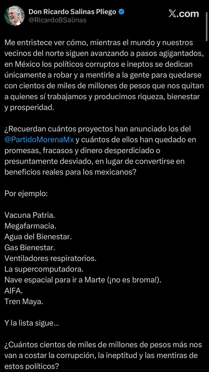 LuisCardenasMx's tweet photo. 🚨 ¡Ricardo Salinas Pliego arremete contra Morena y cuestiona el costo de sus proyectos!

El empresario @RicardoBSalinas lanzó una dura crítica contra @PartidoMorenaMx, al acusar a sus políticos de corrupción, ineptitud y desperdicio de recursos públicos.

🔴 “Mientras el mundo y nuestros vecinos del norte siguen avanzando a pasos agigantados, en México los políticos corruptos e ineptos se dedican únicamente a robar y a mentirle a la gente”, expresó.

Salinas Pliego cuestionó los resultados de proyectos como la vacuna Patria, la Megafarmacia, Gas Bienestar, el AIFA y el Tren Maya, entre otros.

“¿Cuántos cientos de miles de millones de pesos más nos van a costar la corrupción, la ineptitud y las mentiras de estos políticos?”, reclamó.

📱@avieu