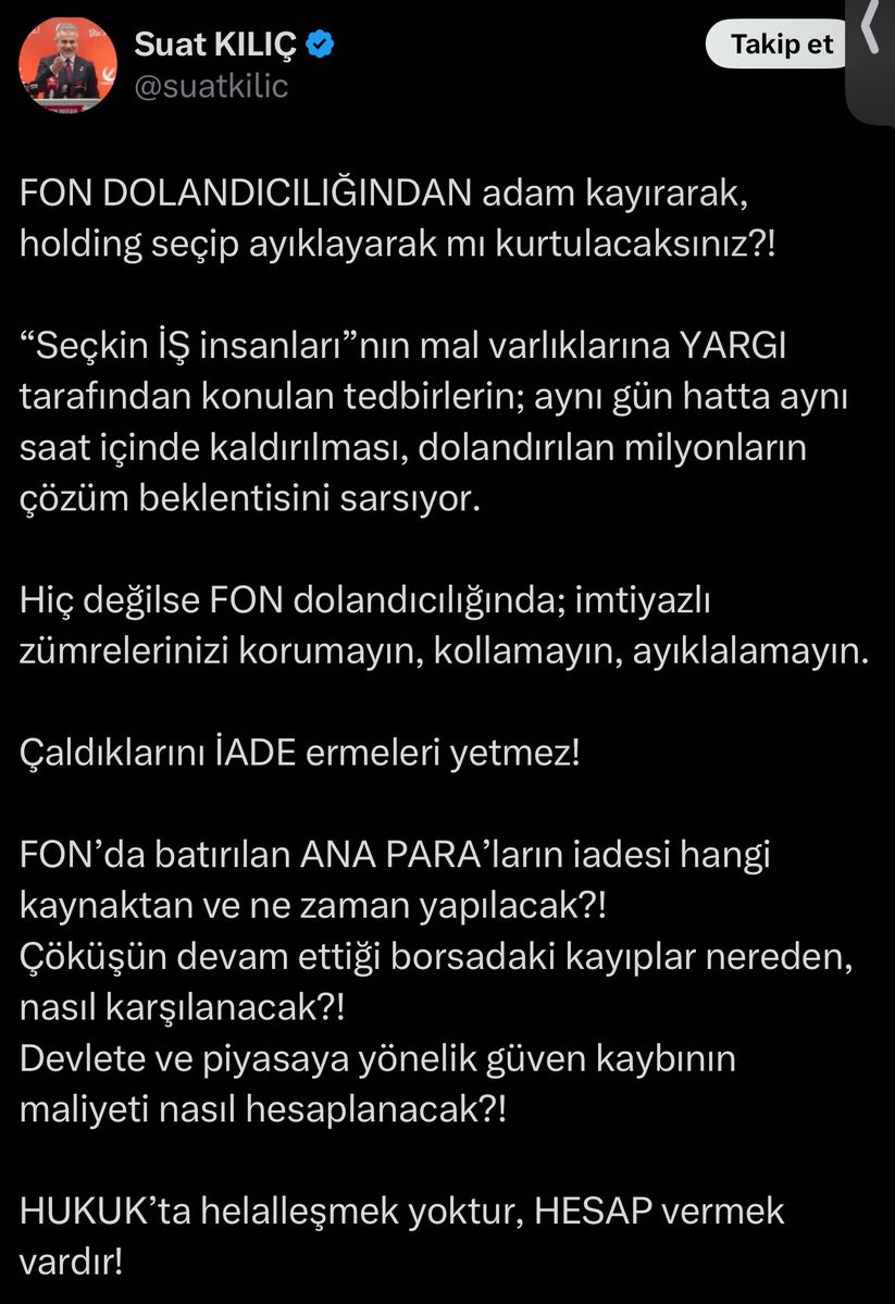 tahtanotlari's tweet photo. 🚨 YENİDEN REFAH PARTİSİ’NDEN FON KRİZİNE SERT TEPKİ!

Yeniden Refah Partisi Sözcüsü Suat Kılıç, fon soruşturmasında bazı iş insanlarının ayrıcalıklı muamele gördüğünü öne sürerek yargı tarafından konulan mal varlığı tedbirlerinin kaldırılmasını eleştirdi.

Kılıç, sosyal medya hesabından yaptığı açıklamada şu soruyu yöneltti:

“Holding seçip ayıklayarak mı kurtulacaksınız?”

Ayrıca mal varlığı tedbirlerinin bazı kişiler için aynı gün kaldırıldığını iddia ederek şu konuların açıklığa kavuşturulmasını istedi:

📌 Fon yatırımcılarının ana paraları hangi kaynaklardan karşılanacak?

📌 Ödemeler ne zaman tamamlanacak?

📌 Borsada yaşanan kayıplar nasıl telafi edilecek?

📌 Piyasalara yönelik güven kaybının sorumluluğu nasıl değerlendirilecek?

Kılıç, açıklamasını “Hukukta helalleşmek yoktur, hesap vermek vardır.” sözleriyle tamamladı.

Mal varlığı tedbirlerinin kaldırıldığına ilişkin iddialar, henüz bağımsız olarak doğrulanmış değil.

Kaynak: Suat Kılıç’ın 30 Ekim 2026 tarihli X paylaşımı