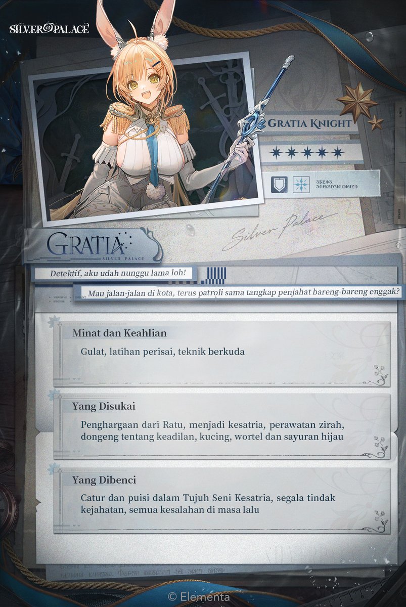 SilverPalaceIDN's tweet photo. Intel Rekan
|| Gratia (Knight)

—— Her Majesty's Protégé ——

--
"Detektif, aku udah nunggu lama loh! Mau jalan-jalan di kota, terus patroli sama tangkap penjahat bareng-bareng enggak?"
--

Seorang kesatria yang setia dan pengikut yang gagah berani, namun agak lugu.
Dengan kehormatan kesatria dan restu sang ratu, dia mengayunkan pedang besar dan menerjang musuh dengan perisainya.

Di balik takhta itu, tersembunyi rahasia kelam. Berdoalah, semoga mereka yang mampu melihat kebenaran datang untuk menyelamatkan kita.

"Siapa aku?" Dia sesekali bertanya pada bayangannya di dalam cermin, tapi sosok di seberang sana belum tahu cara menjawab.

#SilverPalace