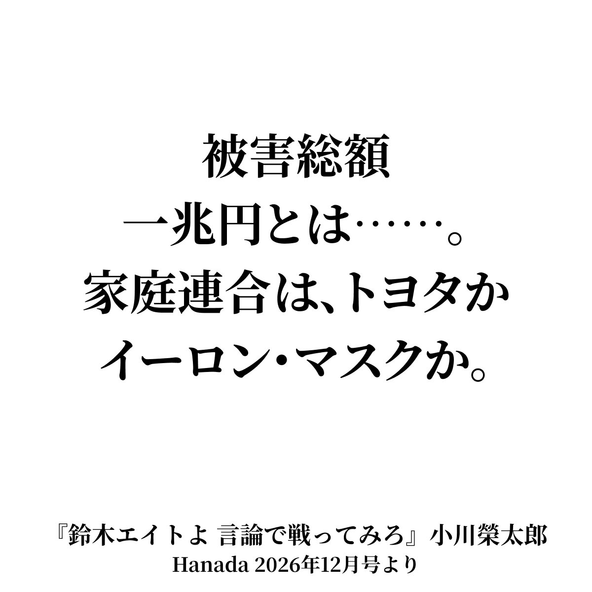 ogawaeitaro's tweet photo. （月刊Hanada令和8年12月号「鈴木エイトよ 言論で戦ってみろ」より抜粋）
エイト氏「これまでの潜在的な被害金額といっても、年間数百億円（韓国に）送ってたことを考えると、本当に一兆円近い金額になる」
宮根氏「一兆円？」
エイト氏「本当に、だからそういうぐらいになると、どれだけの人が泣き寝入りをしたかとか」
　被害総額一兆円とは……。
　家庭連合は、トヨタかイーロン・マスクか。
　これも彼のお家芸で、被害金額に「潜在的な」という曖あい昧まいな形容詞を付け、教団本部への送金額を被害額にすり替えて、それを四十年にわたって掛け算すれば一兆円になるという手品に過ぎない。