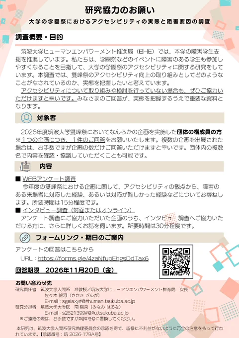 研究協力のお願い：大学の学園祭におけるアクセシビリティの実態と阻害要因の調査 調査概要・目的：筑波大学ヒューマンエンパワーメント推進局（BHE）では、本学の障害学生支援を推進しています。私たちは、学園祭などのイベントに障害のある学生も参加しやすくなることを目指して、大学の学園祭のアクセシビリティに関する研究をしています。本調査では、雙峰祭のアクセシビリティ向上の取り組みとしてどのようなことがなされているのか、実態を把握したいと考えています。アクセシビリティについて取り組みや検討を行っていない場合も、ぜひご協力いただけますと幸いです。みなさまのご回答が、実態を把握するうえで重要な資料となります。 対象者：2026年度筑波大学雙峰祭においてなんらかの企画を実施した団体の構成員の方 ※１つの企画につき、１件のご回答をお願いいたします。複数の企画を出展された場合は、お手数ですが企画の数だけご回答いただけますと幸いです。団体内の複数名で内容を確認・協議していただくことも可能です。 内容■ WEBアンケート調査 今年度の雙峰祭における企画に関して、アクセシビリティの観点から、障害のある来場者に対応した経験、あるいは対応が難しかった経験などについてお尋ねします。所要時間は15分程度です。 ■ インタビュー調査（対面またはオンライン） アンケート調査にご協力いただいた企画のうち、インタビュー調査へご協力いただける方に、さらに詳しくお話を伺います。所要時間は30分程度です。 フォームリンク・期日のご案内：アンケートの回答はこちらから URL：https://forms.gle/4zaNfupEhgsDdTax6 回答期限 2026年11月20日（金） お問い合わせ先 研究責任者 筑波大学人間系 准教授／筑波大学ヒューマンエンパワーメント推進局 次長佐々木 銀河（ささき ぎんが） E-mail：sgalaxy#@#human.tsukuba.ac.jp 研究分担者 筑波大学大学院 南 陽菜（みなみ はるな） E-mail：s2621399#@#u.tsukuba.ac.jp ※ご連絡の際は、お手数ですが#@#を@に置換してください。本研究は、筑波大学人間系研究倫理委員会の承認を得て、皆様に不利益がないように万全の注意を払って行われています。【承認番号：筑 2026-179A号