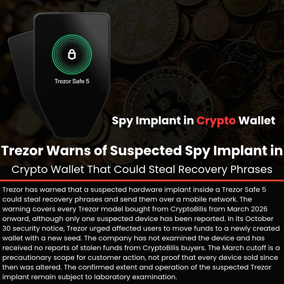 The_Cyber_News's tweet photo. ⚠️ Trezor Warns of Suspected Spy Implant in Crypto Wallet That Could Steal Recovery Phrases

Details: https://t.co/xMZq8bGjLk

Trezor has warned that a suspected hardware implant inside a Trezor Safe 5 could steal recovery phrases and send them over a mobile network. The warning covers every Trezor model bought from CryptoBilis from March 2026 onward, although only one suspected device has been reported.

In its October 30 security notice, Trezor urged affected users to move funds to a newly created wallet with a new seed. The company has not examined the device and has received no reports of stolen funds from CryptoBilis buyers. 

The March cutoff is a precautionary scope for customer action, not proof that every device sold since then was altered. The confirmed extent and operation of the suspected Trezor implant remain subject to laboratory examination.

#CybersecurityNews #Trezor