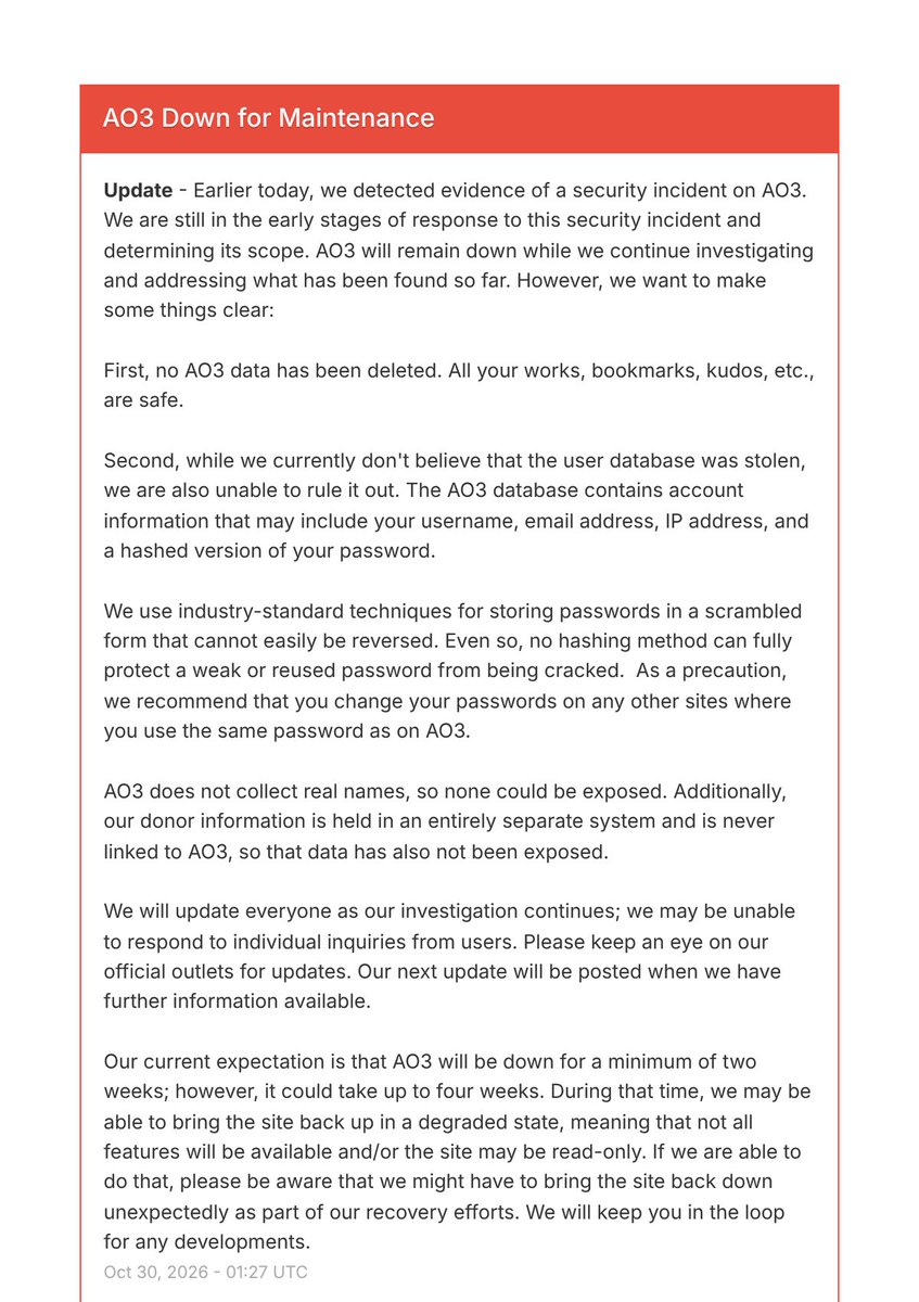 IntCyberDigest's tweet photo. 🚨 BREAKING: Fan fiction site AO3, with 11M+ users, is down after a security incident.

Its nonprofit owner doesn't think the user database was stolen but can't rule it out. It holds usernames, emails and IP addresses, plus hashed passwords.

The site will stay down 2 to 4 weeks. https://t.co/etFPlKC7U3