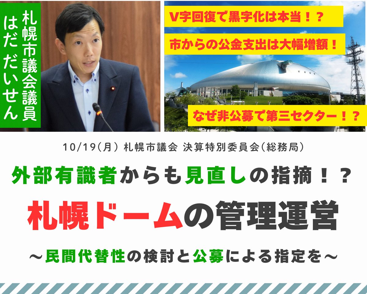 Daisen1989's tweet photo. 【外部有識者からも見直しの指摘！？ 札幌ドームの管理運営】

10/19(月)、札幌市議会 決算特別委員会(総務局)で、札幌ドームの管理運営と出資団体に関する行政評価委員会からの見直しの指摘について質問と要望を行いました。

株式会社札幌ドームの決算は、2年前の約6億5,000万円の赤字からV字回復し、2026年3月期は1億5,400万円の黒字となっていますが、札幌市からの公金支出はこの2年間で大幅に増額されています。

今年7月には、外部の有識者で構成される札幌市行政評価委員会からも、札幌ドームの管理運営について、民間代替性の検討や指定管理者の公募を求める指摘があり、その他の出資団体(第三セクター)に対しても、「他⾃治体での委託事例があるにもかかわらず、⼀部の施設において⾮公募‧随意契約を継続している市の姿勢は不適切」という指摘や、「団体の特定のポストに市退職者が再就職する慣⾏が常態化している」という、いわゆる「天下り」を問題視する指摘もありました。

外部の有識者に諮問し、これだけ課題が明らかになっていながら、利害関係者や既得権益のしがらみ等によって「庁内で検討した結果、結局何も変わらなかった」ということのないよう、実効性を確保しながら、「聖域なき見直し」を断行して頂くよう強く要望しました。

＜波田質問＞

「大和ハウスプレミストドーム」を管理運営する株式会社札幌ドームの決算は、2024年3月期の約6億5,000万円の赤字から一転し、2025年3月期には約4,200万円の黒字となり、2026年3月期には1億5,400万円の黒字で、営業利益も3期ぶりに黒字となったとのことであります。

一方で、札幌市の決算を見てみますと、ドームで開催するイベント主催者に対する補助である「札幌ドーム活用促進費」は、令和6年度決算の6,000万円から令和7年度決算では1億2,000万円にまで増額されているほか、「札幌ドームアマチュア大会利用料金減免補填補助金」は、令和5年度決算では8,400万円であったものが、令和6年度決算では約1億7,000万円、令和7年度決算では約2億2,000万円にまで大幅に増額されております。

このように、イベント主催者に対する補助という形で、札幌市からの公金支出を年々増額することで、結果として株式会社札幌ドームの経営状況がV字回復しているように見せる手法は、市民の皆さんに対して誠実ではないと、これまでも指摘を重ねて参りました。

さらに、年間2億5,000万円とされるネーミングライツ収入も、同社の黒字化の大きな要因ですが、全庁のネーミングライツを所管する行政改革・DX推進室によりますと、「カナモトホール」や「北ガスアリーナ札幌46」「どうぎんカーリングスタジアム」等、他の指定管理施設のネーミングライツは全て所有者である札幌市の収入となっているのに対し、札幌ドームのネーミングライツだけが指定管理者である株式会社札幌ドームの収入となっているとのことであります。
仮に、このネーミングライツ収入が同社の収入となっていなければ、やはり黒字化は難しくなるものと認識しております。

昨年の決算特別委員会では、札幌ドームの今後の管理運営について、「次期指定管理期間である令和10年度以降、非公募による指定管理を継続するかどうかは、現在の指定管理者である株式会社札幌ドームの管理実績が良好であるかどうかが重要な判断要素になる」とのご答弁がありましたが、仮に、このような手法によるドームの稼働率の向上と経営改善をもって、株式会社札幌ドームの管理実績を良好であると判断し、令和10年度以降も非公募による指定管理を継続するのであるとすれば、公募を原則とする札幌市の指定管理者の指定手続の考え方に照らしても、やはり疑問を感じるところです。

そのような中、今年7月、外部有識者で構成される札幌市行政評価委員会から「札幌市出資団体の在り方に関する基本方針の改定に向けた答申」があり、その中では、株式会社札幌ドームについても、事業の必要性や民間代替性などの観点から、「見直しの余地あり」との指摘があったものと認識しております。

そこで、質問ですが、行政評価委員会による「札幌市出資団体の在り方に関する基本方針の改定に向けた答申」の中では、株式会社札幌ドームについて、どのような見直しを求める意見が提示されたのかお伺い致します。

＜答弁の趣旨＞
・この度の答申は、出資団体を取り巻く経営環境の変化や札幌市の厳しい財政状況等を踏まえ、各団体について事業の必要性、民間代替性、財政的関与の妥当性、人的関与の妥当性、施設への対応といった5つの視点から検証、提言をいただいたもの。
・その中で株式会社札幌ドームについては、行政評価委員会における評価に当たっての前提として、現在本市と団体において、管理運営手法や団体のあり方を含め、経営の立て直しに向けて、重点的に取り組んでいることに鑑み、参考意見として提言をいただいている。
・具体的には、事業の必要性については、大規模イベント会場としての社会的必要性が認められるものの、施設の管理運営自体は民間でも十分に可能であるとして、出資団体として運営を担わせ続けるのであれば、公共的意義を改めて検証すべきとのご意見をいただいている。
・また、民間代替性については、事業の採算性を踏まえ、出資の解消や指定管理の公募化などを含めた新たな運営のあり方について、将来的に検討すべきとのご意見をいただいているところ。

＜波田質問＞

札幌ドームの今後の管理運営については、かねてより私からも、第三セクターである株式会社札幌ドームありきの、非公募による指定ではなく、指定管理者の公募や民間活力を最大限に活用する新たな管理運営手法の導入など、機会を捉えて議会で提言を重ねて参りました。

また、今回の答申では、株式会社札幌ドームだけではなく、出資団体の現状と総括的な課題として、「他⾃治体での委託事例があるにもかかわらず『⺠間代替性なし』と判断し、⼀部の施設において⾮公募‧随意契約を継続している市の姿勢は不適切」という指摘や、「団体の特定のポストに市退職者が再就職する慣⾏が常態化している」という、いわゆる「天下り」を問題視する指摘もあり、これらについても、私からも機会を捉えて議会で指摘を重ねて参りました。

このように、行政評価委員会からも見直しを求める厳しい指摘が多数あったものの、現実には様々な利害関係者や既得権益、しがらみ等もあり、実際に庁内で改革を進めていくとなりますと、並々ならぬ困難を伴うものと拝察しております。
一方で、外部の有識者に諮問し、これだけ課題が明らかになっていながら、庁内で検討した結果、結局何も変わらなかったというのでは、行政評価委員会や行政改革・DX推進室の存在意義も問われるものと思います。

そこで、質問ですが、今回の行政評価委員会からの見直しの指摘について、行政改革・DX推進室としてはどのように受け止めているのか、ご認識をお伺い致します。
また、今回の指摘を踏まえて、今後どのように実効性を確保しながら庁内での見直しを行っていくのか、お伺い致します。

＜答弁の趣旨＞
・持続可能な行政サービスと倫理的な団体運営の実現に向けた見直しを全庁一丸となって進めることが必要と考えており、答申の提言については、市民の声として真摯に受け止め、着実に改革の実行に結びつけることが本室の責務であると認識している。
・今後の見直しに向けては、出資団体改革推進本部において、団体の所管局に対し、方針で示された課題について、団体と十分に協議を行い、具体的な見直しの内容や目標年次について検討指示がなされたところ。
・その上で、当室は出資団体制度の所管として新たな基本方針の策定を推進し、今後の見直しの基本的な方向性を示すとともに、所管局とこれまで以上に連携を深めて、具体的な見直し内容を検討し、基本方針策定後に各団体の次期行動計画を策定してまいる。

＜波田要望＞

5年後には全ての活用可能な基金が枯渇してしまう非常に厳しい財政状況の中で、必要な財源を生み出すために、このような徹底した行財政改革によって税金の無駄遣いを無くすことは、もはや待ったなしの喫緊の課題であると考えております。

これらの改革や見直しを実行することなくして、「札幌市の財政状況は厳しい」「財源が無い」と言われても、市民の理解や納得は到底得られないものと思います。
実効性を確保しながら、「聖域なき見直し」を断行して頂きますよう強く求めて質問を終わります。