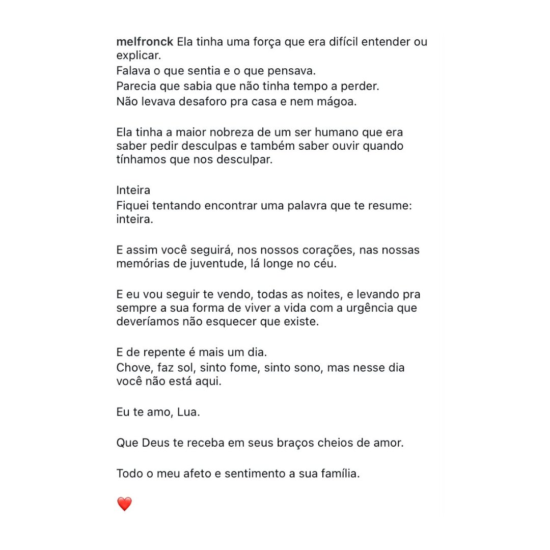 tracklist's tweet photo. Mel Fronckowiak homenageia Lua Blanco em nova publicação:

“Fiquei tentando encontrar uma palavra que te resume: inteira. E assim você seguirá, nos nossos corações, nas nossas memórias de juventude, lá longe no céu. E eu vou seguir te vendo, todas as noites, e levando pra sempre a sua forma de viver a vida com a urgência que deveríamos não esquecer que existe. E de repente é mais um dia. Chove, faz sol, sinto fome, sinto sono, mas nesse dia você não está aqui.”