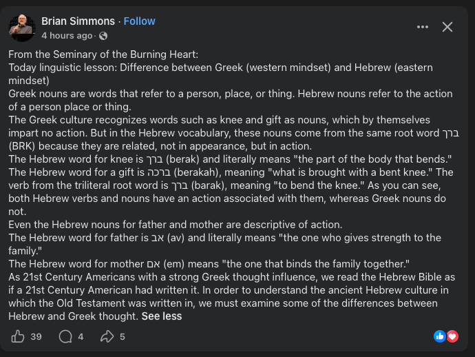 DavidFish7's tweet photo. Every time Brian Simmons, author of the Passion "Translation," attempts to explain the languages of the Bible, he does so in an unreliable and anachronistic fashion.

Basically every statement in this "linguistic lesson" is either totally false or at least misleading as far as I can tell.

1. The distinction between "referring to a person, place, or thing" vs. "the action of a person, place, or thing" is nonsense. It's a false distinction. Every Hebrew speaker knew that the word "hand" corresponded to the thing with five fingers attached to your arm just as Greek speakers did.

2. "The Greek culture recognizes words such as...gift as nouns." 

But the word for gift in Greek (δῶρον) is likely derived *from a verb* (δίδωμι) exactly as the Hebrew word is. Many languages derive nouns from verbs and Greek is no exception.

3. The etymological fallacy rears its ugly head once again as Brian implies that the root of each Hebrew word defines how that word was understood after it evolved. 

4. "Hebrew verbs and nouns have an actions associated with them, whereas Greek nouns to not." 

This is honestly just beyond parody. There are numerous Hebrew nouns that do not correspond to any primitive verbs as far as we can tell. mayim = water and has no verbal root. 

There are also Hebrew verbs which are commonly considered to have derived FROM nouns, the exact opposite process described by Simmons.

In both languages verbs can be derived from primitive nouns and nouns can be derived from primitive verbs.

Furthermore, the Greek language is even more apt to turn verbs into nouns: infinitives and participles, for example, though they are technically "verbs" can (and often do) function as nouns.

5. "Even the Hebrew nouns for father and mother are descriptive of action." 

The words for father and mother in most languages are not descriptive of anything. They are the noises children make when they first begin to utter sounds. Infants are not thinking, "How do I derive a noun from the action performed by my mother and father?" 

This is why the word in Aramaic (abba) is almost identical to the word in Tamil (appā) despite being from completely unrelated language families separated by thousands of miles. 

The rest of the explanation is "pictographic Hebrew" Gnosticism that attempts to read fanciful "secret meanings" into Hebrew means by referring to their original "pictographs."

The irony is that none of the "pictographic Hebrew" proponents can agree on what the original "pictures" even meant.

Are there differences between Ancient Hebrew and Ancient Greek thought? Of course. 

But those differences don't produce a chasmic disparity between languages that requires a kind of linguistic "secret knowledge" to understand.