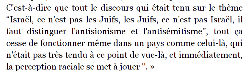 JZefka's tweet photo. Soutien à @JeromeGuedj, évidemment. 
Quelques rappels : le maître à penser de Didier Eribon, Michel Foucault, a toujours éprouvé de l'aversion pour l'antisémitisme, y compris pour l'antisionisme.
- En 1976, il avait dénoncé « la honteuse résolution de l’ONU sur le sionisme » (la résolution 3379 de 1975, aujourd'hui abrogé, assimilant le sionisme à une forme de racisme). 
- Bien plus tôt encore, il avait été choqué par les émeutes antisémites dont il avait été témoin en Tunisie. 
Je cite ici la biographie d'un certain Didier Eribon : 
"Foucault exprime son dégoût dans une lettre à Georges Canguilhem, le 7 juin 1967 : « Ici, il y a eu lundi dernier une journée (une demi-journée) de pogrom. Ce fut bien plus grave que l'a dit Le Monde : une bonne cinquantaine d'incendies. 150 ou 200 boutiques – les plus misérables, bien sûr – mises à sac, spectacle immémorial de la synagogue éventrée, les tapis traînés dans la rue, piétinés et brûlés, des gens courant dans les rues, se réfugiant dans un immeuble auquel la foule veut mettre le feu. Et depuis, le silence, les rideaux de fer baissés, personne ou presque dans le quartier, des enfants qui jouent avec des bibelots cassés. La réaction du gouvernement a été vive, ferme – sincère, semble-t-il. 
Or c'était manifestement organisé. Tout le monde a compris que depuis des semaines, des mois sans doute, “ça” travaillait en profondeur, à l'insu du gouvernement, contre lui. En tout cas, nationalisme + racisme, c'est au total bien affreux. Et si on ajoute à cela que les étudiants, par “gauchisme”, ont prêté la main (et un peu plus) à tout cela, eh bien, on est assez profondément triste. Et on se demande par quelle étrange ruse (ou stupidité) de l'histoire, le marxisme a pu donner occasion (et vocabulaire) à cela. »"

Eribon ajoute : 
"En 1978, dans son dialogue avec Thierry Voeltzel, il évoque encore cette journée tunisienne : « J'étais dans un pays arabe en 1967, au moment de la guerre des Six Jours et il y a eu des manifestations antisémites très violentes, des pillages de magasins, des incendies de maisons… un début de petit pogrom. J'étais dans une grande ville quand ça s'est produit et j'ai rencontré dans la rue, où tout le monde s'était amassé, des étudiants qui étaient des gens très, très bien, et comme tout de même j'étais estomaqué et que je leur disais : “Mais vous êtes sûrs que c'est bien de faire ça ?”, ils m'ont répondu : “Ben quoi, c'est tout normal, on est en guerre avec eux…” C'est-à-dire que tout le discours qui était tenu sur le thème “Israël, ce n'est pas les Juifs, les Juifs, ce n'est pas Israël, il faut distinguer l'antisionisme et l'antisémitisme”, tout ça cesse de fonctionner même dans un pays comme celui-là, qui n'était pas très tendu à ce point de vue-là, et immédiatement, la perception raciale se met à jouer.»

Didier Eribon, Michel Foucault (Champs biographie) 

À croire que Didier Eribon ne comprend même plus les livres qu'il a écrits.