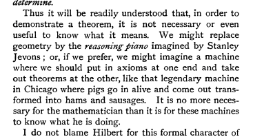 doomslide's tweet photo. "
Thus it will be readily understood that, in order to demonstrate a theorem, it is not necessary nor even useful to know what it means. We might replace geometry by the reasoning piano imagined by Stanley Jevons; or, if we prefer, we might imagine a machine where we should put in axioms at one end and take take out theorems at the other, like that legendary machine in Chicago machine where pigs go in alive and come out transformed into hams and sausages. It is no more necassary for the mathematician than it is for these machines to know what he is doing.
"

––– Henri Poincaré, Science and Method (1908)