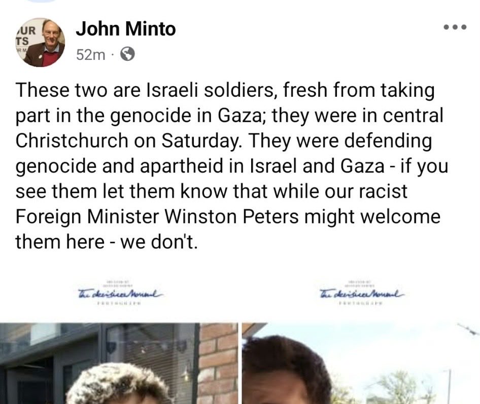JulietMosesNZ's tweet photo. John Minto - who is the top-ranked candidate on the list of the registered taxpayer-funded “Palestine Free from the River to the Sea” party whose leader recently declared October 7 to be a “great victory” - is now posting photos of apparently visiting Israelis accompanied by words of incitement. 

He will not be happy until someone gets killed. I mean that literally. He has already justified actual violent attacks on other Israelis here. The time for plausible deniability has well and truly passed. 

This is exactly, as I’ve noted before, what the genocide libel is about. It predates October 7 and then was supercharged within days of it happening. It is about creating the permission structure for violence against Israelis and those who don’t want Israel to be eradicated.