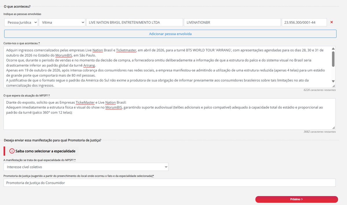 MosaicoBTS's tweet photo. ATENÇÃO - INSTRUÇÕES PARA DENUNCIAR AO MINISTÉRIO PÚBLICO DE SÃO PAULO 
‼️ENTRE NO link: https://t.co/tsYwMVglAI  
‼️APERTE EM PROMOTORIA DE JUSTIÇA - Realize sua denúncia. Entre com a conta gov.
‼️APERTE EM NOVA MANIFESTAÇÃO.
‼️PREENCHA OS DADOS COMO NA TERCEIRA FOTO.
LOCAL DO FATO: Avenida Nova Independência, nº 87
• Bairro: Brooklin Paulista
• Cidade/UF: São Paulo – SP
• CEP: 04570-000
Dados do Envolvido: 
Razão Social: LIVE NATION BRASIL ENTRETENIMENTO LTDA - Nome Fantasia: LIVENATIONBR
CNPJ: 23.956.300/0001-44
Texto para denúncia: 
Adquiri ingressos comercializados pelas empresas Live Nation Brasil e Ticketmaster, em abril de 2026, para a turnê BTS WORLD TOUR 'ARIRANG', com apresentações agendadas para os dias 28, 30 e 31 de outubro de 2026 no Estádio do MorumBIS, em São Paulo.
Ocorre que, durante o período de vendas e no momento da decisão de compra, a fornecedora omitiu deliberadamente a informação de que a estrutura do palco e do sistema visual no Brasil seria drasticamente inferior ao padrão global da turnê Arirang.
Apenas em 19 de outubro de 2026, após intensa cobrança dos consumidores nas redes sociais, a empresa manifestou-se admitindo a utilização de uma estrutura reduzida (apenas 4 telas) para um estádio de grande porte que comportará mais de 80 mil pessoas.
A justificativa de que o formato segue o padrão da América do Sul não exime a produtora de sua obrigação de informar previamente aos consumidores brasileiros sobre tais limitações no ato da comercialização dos ingressos.
FUNDAMENTAÇÃO JURÍDICA (CÓDIGO DE DEFESA DO CONSUMIDOR - LEI 8.078/90)
Violação do Dever de Informação Clara e Transparente (Art. 6º, III, do CDC): É direito básico do consumidor ser devidamente informado sobre todas as características e especificações do serviço ofertado. A omissão sobre o porte do palco e número de telões afetou diretamente a visibilidade dos setores e a experiência do evento.
Publicidade Enganosa por Omissão (Art. 37, §§ 1º e 3º, do CDC): A omissão de dado essencial sobre o serviço induziu milhares de consumidores ao erro no momento do pagamento.
Descumprimento e Vício da Oferta (Arts. 30 e 35 do CDC): A oferta veiculada vincula o fornecedor. A alteração ou redução injustificada da experiência prometida gera o direito do consumidor de exigir a adequação ou o ressarcimento.
‼️O que espera da atuação do MPSP? *Campo obrigatório
Diante do exposto, solicito que as Empresas TickeMaster e Live Nation Brasil:
Adequem imediatamente a estrutura física e visual do show no MorumBIS, garantindo suporte audiovisual (telões adicionais e palco compatível) adequado à capacidade total do estádio e proporcional ao padrão da turnê (palco 360° com 12 telas);