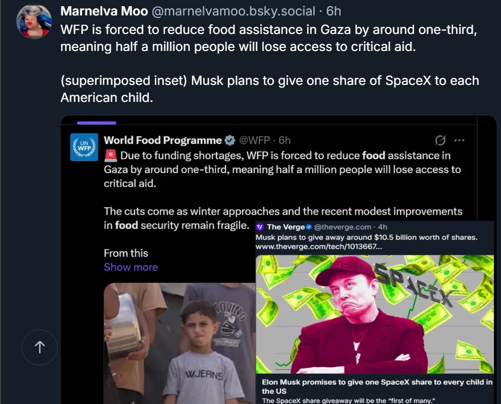 JamfreeHepsteen's tweet photo. @CBSNews Marnelva Moo @marnelvamoo.bsky.social · 6h
WFP is forced to reduce food assistance in Gaza by around one-third, meaning half a million people will lose access to critical aid.  

(superimposed inset) Musk plans to give one share of SpaceX to each American child. https://t.co/qb78UwEFis