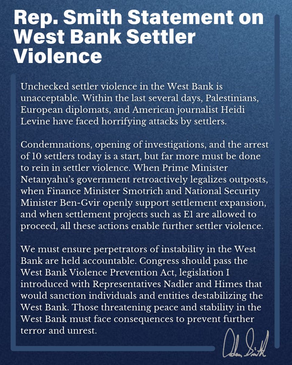 RepAdamSmith's tweet photo. Unchecked settler violence in the West Bank is unacceptable. Within the last several days, Palestinians, European diplomats, and American journalist Heidi Levine have faced horrifying attacks by settlers.

Condemnations, opening of investigations, and the arrest of 10 settlers today is a start, but far more must be done to rein in settler violence. When Prime Minister Netanyahu’s government retroactively legalizes outposts, when Finance Minister Smotrich and National Security Minister Ben-Gvir openly support settlement expansion, and when settlement projects such as E1 are allowed to proceed, all these actions enable further settler violence.

We must ensure perpetrators of instability in the West Bank are held accountable. Congress should pass the West Bank Violence Prevention Act, legislation I introduced with Representatives Nadler and Himes that would sanction individuals and entities destabilizing the West Bank. Those threatening peace and stability in the West Bank must face consequences to prevent further terror and unrest.