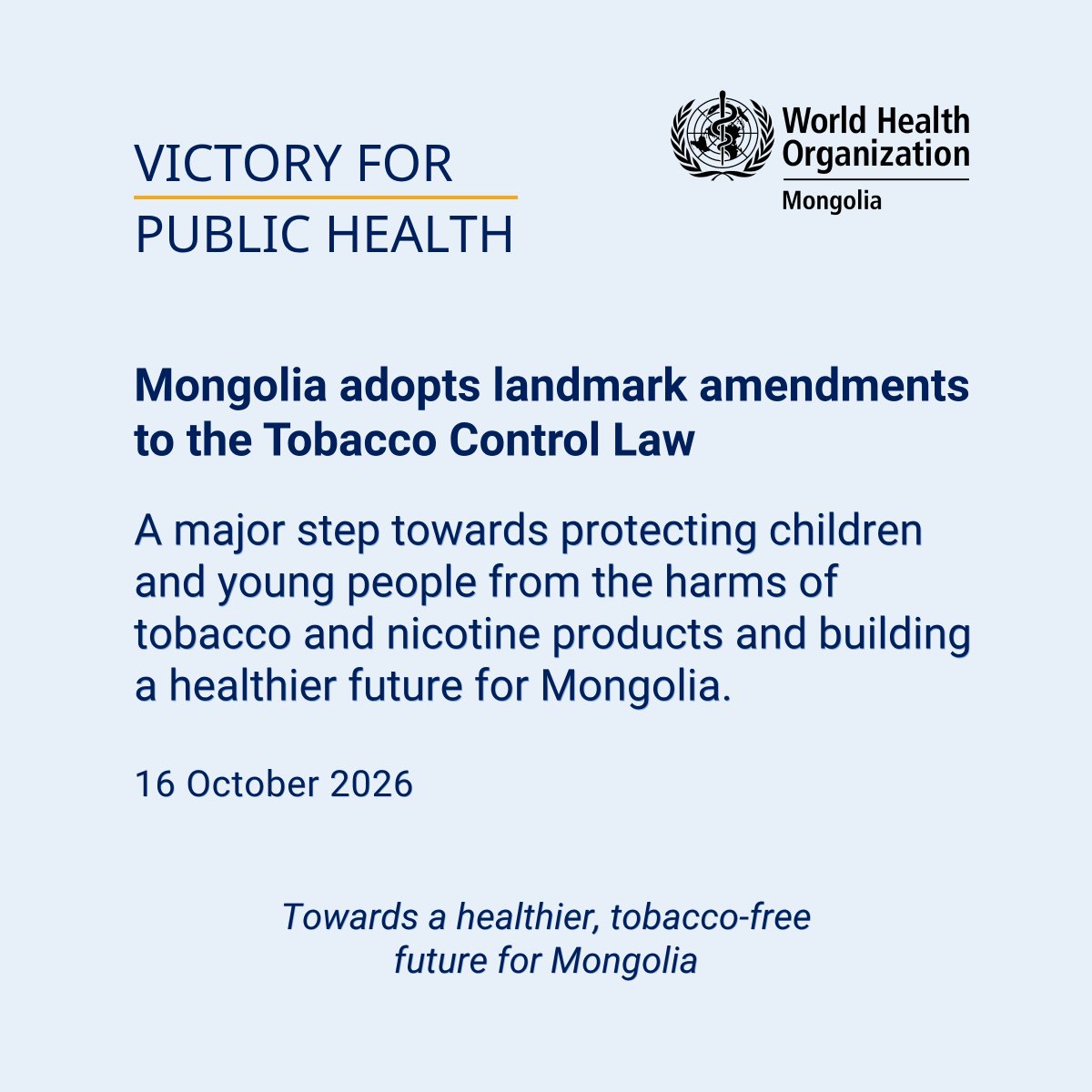 WHOMongolia's tweet photo. A victory for health: Mongolia🇲🇳 adopts landmark amendments to the Tobacco Control Law

16 October 2026 – The State Great Khural (Parliament of Mongolia) adopted landmark amendments to the Tobacco Control Law and related legislation, including the Law on Excise Tax.

This marks a major milestone in Mongolia’s efforts to protect public health, particularly the health of children and young people, from the harms of tobacco and nicotine products, including electronic cigarettes.

More than a decade after the previous major reform, the amendments strengthen Mongolia’s tobacco control framework and further align national legislation with international best practices and evidence-based measures for tobacco control and public health protection.

Key amendments include:
· Expanding the definition of tobacco and nicotine products to cover new and emerging products, including e-cigarettes and heated tobacco products.
· Introducing regulations for e-cigarettes and other emerging tobacco and nicotine products for the first time.
· Banning flavours in tobacco and nicotine products and display of the products at points-of-sale.
· Increasing graphic health warnings to cover at least 70% of product packaging, up from 50%.
· Introducing annual increases in excise taxes on tobacco and nicotine products from 2027 to 2031.
· Allocating a portion of tobacco tax revenue to health promotion, tobacco cessation services and disease prevention.
· Strengthening penalties and increasing fines for violations.

Higher taxes make tobacco and nicotine products less affordable and are an evidence-based way to reduce consumption, particularly among young people. The amendments are projected to reduce tobacco use among the population by 11.5% by 2031, once the law is fully implemented.

Effective implementation and enforcement of the amendments can help reduce tobacco and nicotine use, protect young people from taking up these products, support current users in quitting, and ultimately reduce tobacco-related disease and premature deaths, protecting the health of current and future generations.

WHO’s support for tobacco control in Mongolia has spanned many years, including generating local evidence, sharing international good practices, providing technical support for evidence-based policies on taxation and regulation, supporting public awareness campaigns, and continuously advocating for the adoption and implementation of measures under the WHO Framework Convention on Tobacco Control (WHO FCTC).

WHO will continue to support Mongolia in effectively implementing and enforcing the amended legislation, which is scheduled to enter into force on 1 January 2027.

WHO commends Members of Parliament and the Government of Mongolia for their leadership and commitment to protecting the next generation and build a healthier, tobacco-free future for Mongolians.