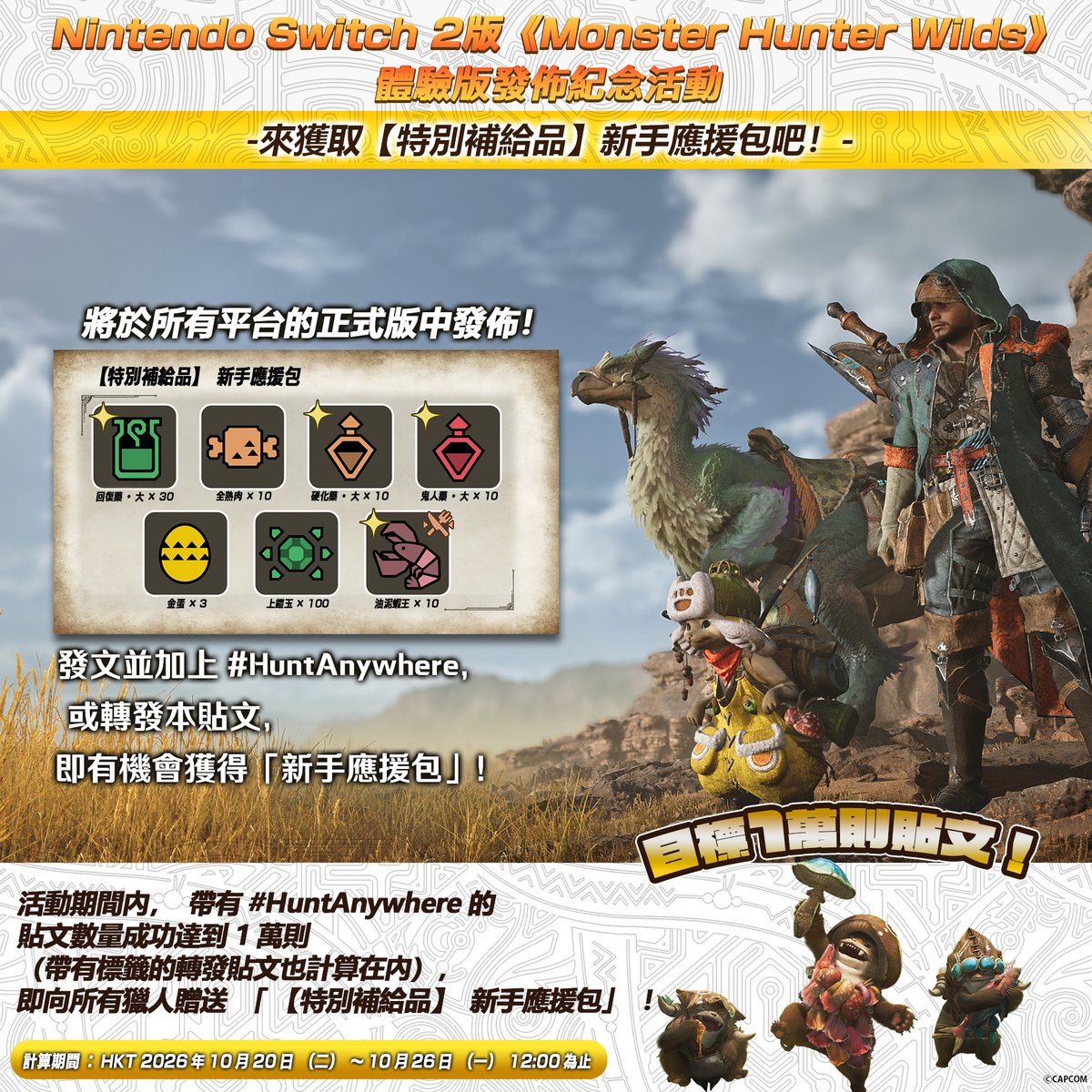CapcomAsia's tweet photo. #NintendoSwitch2 版《Monster Hunter Wilds》體驗版發佈紀念活動

一起獲得新手應援包吧！

只要活動期間累計達成1萬次，即於所有平台的正式版遊戲中，透過登入獎勵發送包含強化防具不可或缺道具「上鎧玉」在內的新手應援包！

參加方式 
① 追蹤本帳號（@CapcomAsia）
② 轉發本活動貼文，或發文時加上 #HuntAnywhere

※以下官方帳號也將同步舉辦相同活動，所有貼文數量將合併計算：

Monster Hunter（@monsterhunter）
Capcom Australia（@CapcomAustralia）

=======
Monster Hunter Wilds on Nintendo Switch 2 Celebration!

Get the Special Supplies: Rookie Support Pack!

Help reach the goal of 10,000 campaign posts, and all players on every platform will receive the Rookie Support Pack via an in-game login bonus in the full version, including the essential armor upgrade item Advanced Armor Sphere+!

How to Participate 
✅ Follow @CapcomAsia
✅ Repost this campaign post or make a post with #HuntAnywhere 

Posts from the following global accounts will also count toward the total: @monsterhunter and @CapcomAustralia.