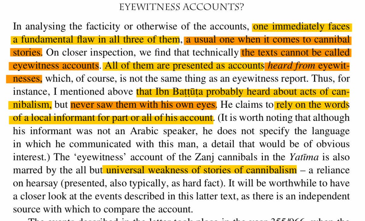 Sahelian221's tweet photo. No, despite having spent 8 months in the Mali Empire, none of Ibn Battuta’s reports of cannibalism are eyewitnesses: he rather relies on second-hand stories from the Mandinka locals. Such stories are usually “universally regarded” as weak. 

The first part of his account, attributed to Farba Magha (Muslim governor of a settlement between Timbuktu and Gao) recounts how Mansa Musa allegedly exiled a North African judge, Abu al-Abbas al-Dukkali, to a land inhabited by cannibals as punishment for attempting to deceive him. According to the story, the judge survived 4 years among them because they considered white people “insufficiently cooked” for consumption, whereas they regarded Black people as “properly cooked.”

The second part describes a delegation of cannibals who visited Mansa Sulayman (r. 1341–1360). The latter – conveniently – came from “the country where gold was mined.” The Malian ruler welcomed them and presented them with a female enslaved person, whom they slaughtered and ate before returning to thank him, allegedly following their “customary practice” during such visits.

However, the precise source of this second account remains uncertain: it may derive from Farba Magha or represent a separate narrative. Consequently, although the description suggests familiarity with the alleged practices and customs of the people concerned, it does not establish that Ibn Battuta personally witnessed the events.