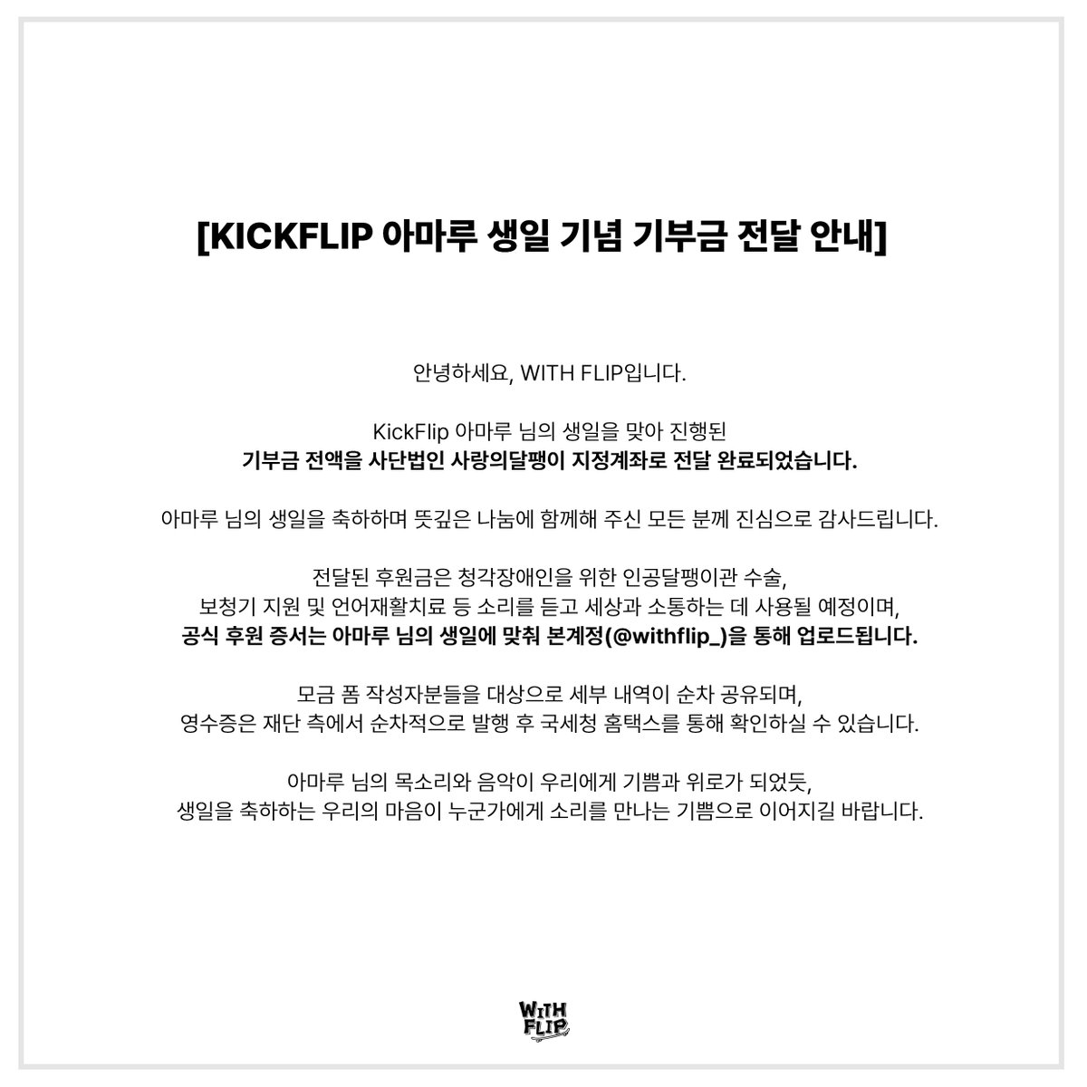 withflip_'s tweet photo. [ KickFlip 아마루 생일 기념 기부금 전달 완료 안내 ]

안녕하세요, WITH FLIP입니다.

KickFlip 아마루 님의 생일을 맞아 모인 기부금 전액을 사단법인 사랑의달팽이 지정계좌로 전달 완료했습니다.

아마루 님의 목소리와 음악이 우리에게 기쁨과 위로가 되었듯, 생일을 축하하는 우리의 마음이 누군가에게 소리를 만나는 기쁨으로 이어지길 바랍니다.

뜻깊은 나눔에 함께해 주신 모든 분께 진심으로 감사드립니다.

■ 기부금 전달 내역

• 기부 일자 : 2026년 10월 20일(화)
• 기부처 : 사단법인 사랑의달팽이
• 전달 내역 : 모인 기부금 전액 전달 완료
상세 금액 및 이체 내역은 참여해 주신 분들께 개별적으로 안내드릴 예정입니다.

■ 후원금 사용안내

모인 기부금은 전액 사랑의달팽이에 전달되었으며, 청각장애인을 위한 인공달팽이관 수술, 보청기 지원, 언어재활치료 등 소리를 듣고 세상과 소통할 수 있도록 돕는 데 사용될 예정입니다.

■ 향후 진행 일정

• 공식 후원증서 : 사단법인 사랑의달팽이에서 발행하는 아마루 님의 생일에 맞춰 본 계정 (@withflip_ )을 통해 업로드 됩니다.

■ 기부자 개별 안내 및 영수증 안내

•개별 상세 안내: 모금 폼을 작성해 주신 분들을 대상으로 세부 내역이 순차적으로 안내드릴 예정입니다.  

•기부금 영수증: 영수증은 재단 측에서 순차적으로 발행할 예정이며, 발급 완료 후 국세청 홈택스를 통해 직접 확인하실 수 있습니다. 
※ 상세 내역은 첨부된 기부금 및 이체 확인 내역을 통해 확인하실 수 있습니다

아마루 님을 향한 팬 여러분의 소중한 마음이 따뜻한 나눔으로 이어질 수 있도록 앞으로의 진행 소식도 정성껏 전하겠습니다.

함께해 주신 모든 WeFlip 여러분께 다시 한번 깊이 감사드립니다.

#WITHFLIP #위드플립 #생일기부
#KickFlip #킥플립 #Amaru #아마루
