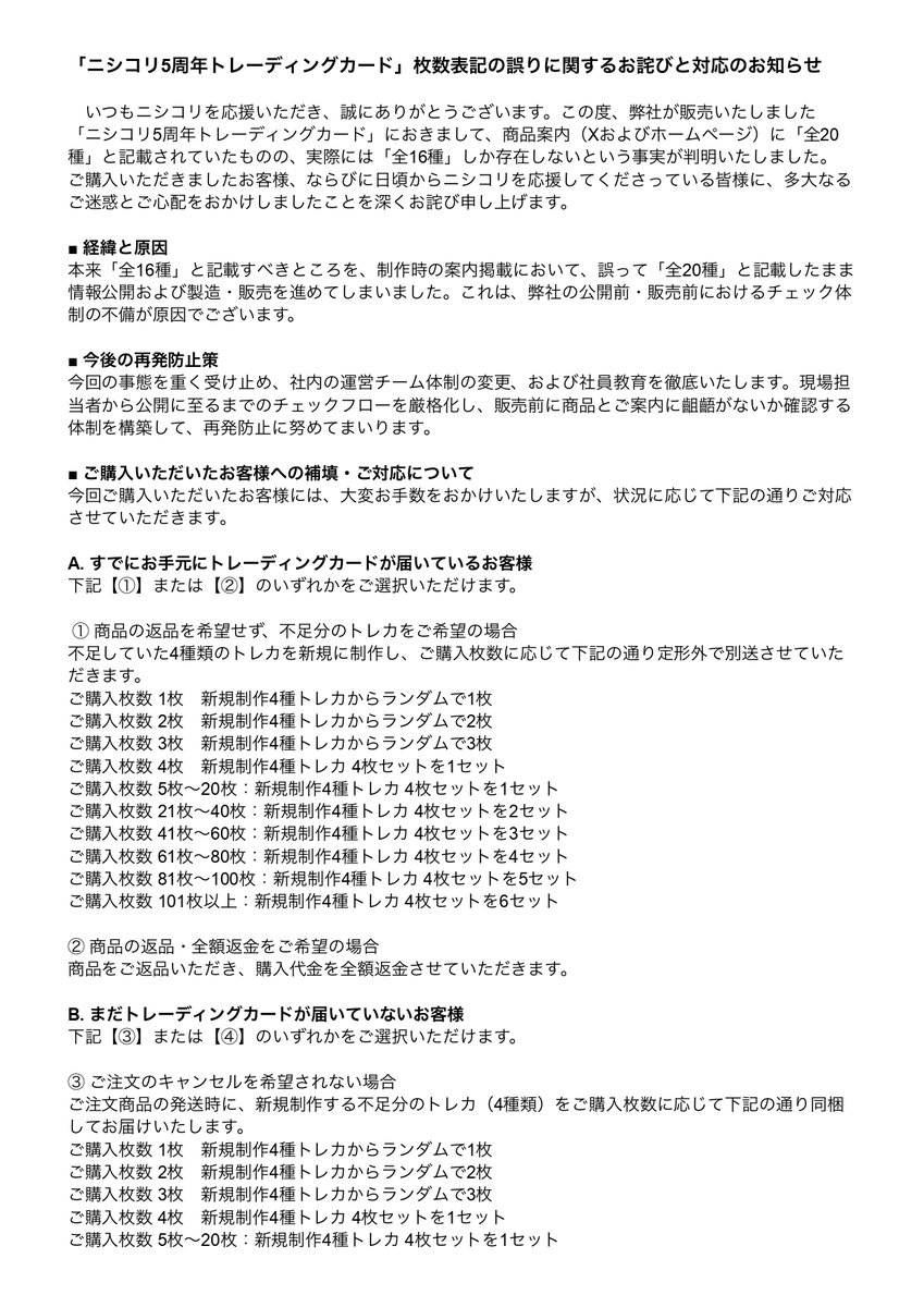 nishikori60000's tweet photo. 【重要なお知らせとお詫び】

いつもニシコリを応援いただきありがとうございます。

この度「ニシコリ5周年トレーディングカード」の枚数表記に「全20種（正しくは全16種）」という重大な誤りがあることが判明いたしました。
ご購入者の皆様、ファンの皆様に多大なるご迷惑をおかけし、深くお詫び申し上げます。

今回のミスは、弊社のチェック体制の不備によるものです。今後は社内体制を刷新し、再発防止に努めます。

本件に関する補填および対応（返品返金、または新規制作する不足分4種の追加送付）の詳細は、添付の画像をご確認ください。

返品・返金をご希望のお客様は、下記フォームより必要事項をご入力くださいますようお願いいたします。
▼返金申請フォーム
【https://t.co/BnFeqpKQMk】

また、誠に勝手なお願いとなり恐縮ですが、返金申請の受付期限を10月25日（日）23:59までとさせていただきます。

この度は、弊社の不手際によりご購入者の皆様に多大なるご迷惑とご心配をおかけしておりますこと、重ねて深くお詫び申し上げます。

ニシコリ運営チーム