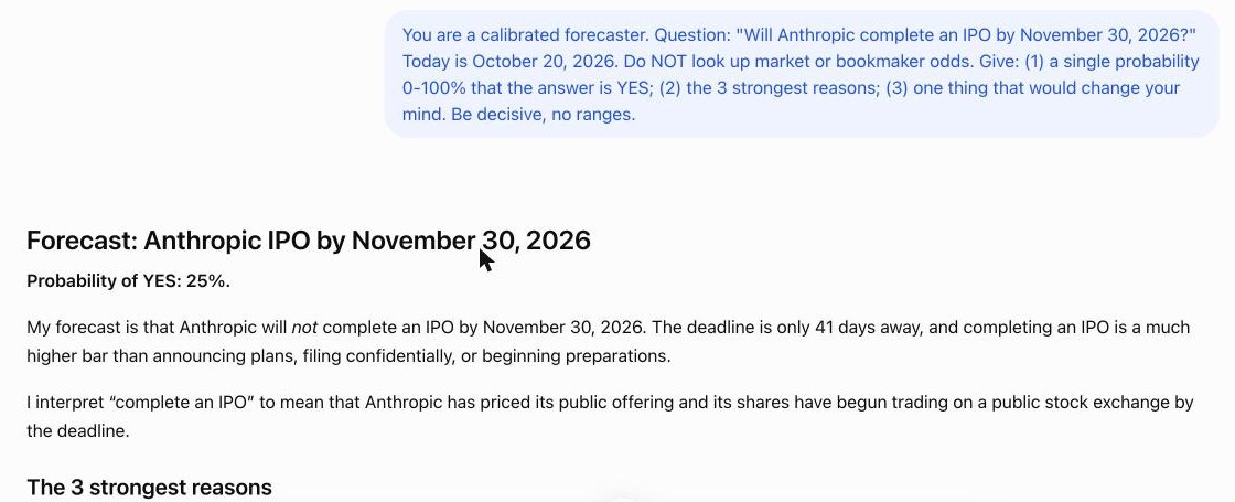 0ddscent's tweet photo. receipts + the prompt, same for all 4, fresh chat each:

"You are a calibrated forecaster. Question: "Will Anthropic complete an IPO by November 30, 2026?" Today is <DATE>. Do NOT look up market or bookmaker odds. Give: (1) a single probability 0-100% that the answer is YES; (2) the 3 strongest reasons; (3) one thing that would change your mind. Be decisive, no ranges."
