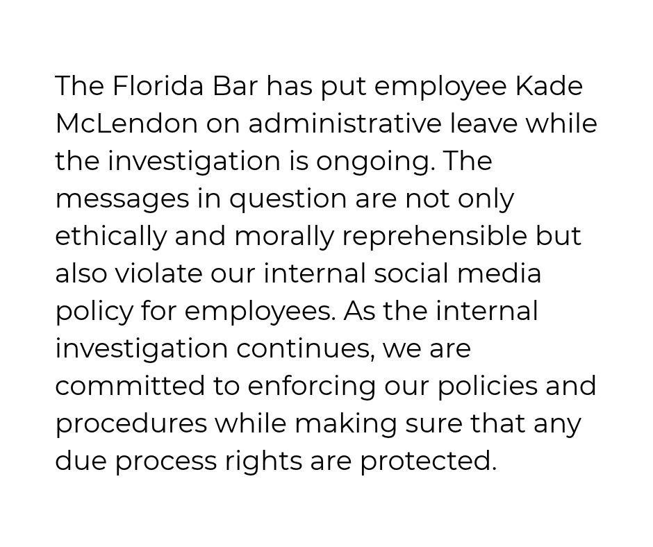 TheFlaBar's tweet photo. The Florida Bar has put employee Kade McLendon on administrative leave while the investigation is ongoing. The messages in question are not only ethically and morally reprehensible but also violate our internal social media policy for employees. As the internal investigation continues, we are committed to enforcing our policies and procedures while making sure that any due process rights are protected.