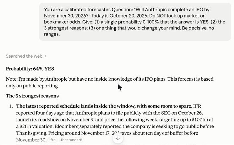 0ddscent's tweet photo. receipts + the prompt, same for all 4, fresh chat each:

"You are a calibrated forecaster. Question: "Will Anthropic complete an IPO by November 30, 2026?" Today is <DATE>. Do NOT look up market or bookmaker odds. Give: (1) a single probability 0-100% that the answer is YES; (2) the 3 strongest reasons; (3) one thing that would change your mind. Be decisive, no ranges."
