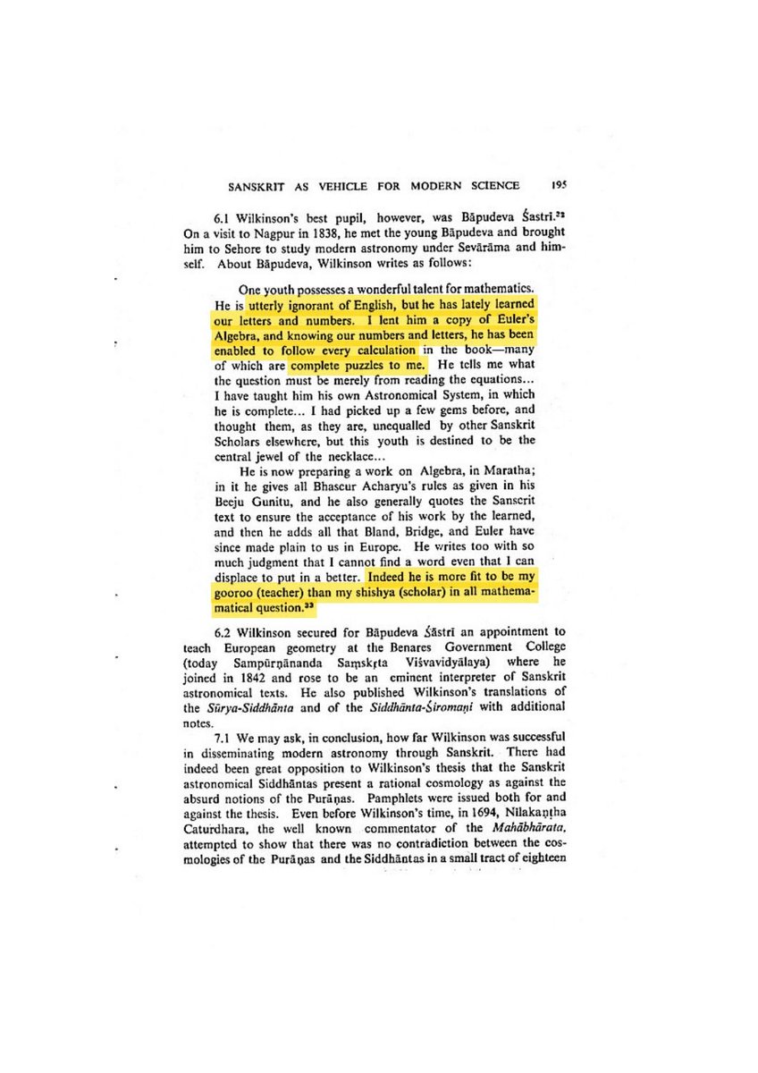 Fintech03's tweet photo. This is a fascinating story a young Brahmin who followed Euler's algebra without knowing English, later argued that Bhaskara, 700 years before him, had used the idea behind the differential calculus.

Lancelot Wilkinson had lent a young Sanskrit scholar a copy of Euler's book. The young man had only just learnt European letters and numerals. Yet, 

Wilkinson wrote, he could follow every calculation. Many were "complete puzzles to me".

His name was Bapu Deva Shastri....

Wilkinson went further. The pupil was "more fit to be my gooroo (Guru) than my shishya (scholar) in all mathematical question."

By 1842 Bapu Deva was teaching European geometry at the Government Sanskrit College in Banaras.

Then, on 4 May 1858, he signed a 4 page paper that challenged a received account of Indian mathematics.

"It appears to be generally believed that the principle of the Differential Calculus was unknown to the ancient Hindu mathematicians. Allow me to correct this impression..."

A 12th century astronomer sat at the centre of the argument. Bhaskaracharya.

The question was specific. Find a planet's position today and again tomorrow, and you know how far it moved. But its speed did not stay the same through that day. What was its motion at one instant?

Bapu Deva pointed to Bhaskara's two terms: rough daily motion, and tatkalika, the instantaneous motion.

His paper explained a construction. Instead of following the bending arc, extend the motion along its tangent. Use similar triangles. A cosine appears in the instantaneous change of the sine.

He set this beside a differential formula and argued Bhaskara was "fully acquainted with the principle of the Differential Calculus."

In London, H.H. Wilson thought it "a matter of more than ordinary interest" and wanted it carefully tested. He asked the mathematician William Spottiswoode for an opinion.

The reply came from 12 James Street, Buckingham Gate. 5 May 1859.

Spottiswoode did not accept the whole claim. In the method as given, he found no allusion to infinitesimally small intervals of time and space, and nothing saying the method was approximate.

But the letter did not stop there.

Bhaskara's penetration was "in the highest degree remarkable". The formula and method bore "a strong analogy" to the corresponding process in modern mathematical astronomy.

And of Bapu Deva:

"We are much indebted to him for calling our attention to so important an element in the old Indian methods of calculation."

The Royal Asiatic Society published the exchange in 1860, with a postscript from Spottiswoode putting the old calculation beside its modern counterpart.

Bapu Deva's work went on. A volume of 1861 carried his English translation of the Surya Siddhanta, with Wilkinson's Siddhanta Siromani translation revised by him.

On 4 July 1864 the Royal Asiatic Society elected him an Honorary Member. The printed list reads "Pandita Bapu Deva Sastri, Benares", beside Isvarachandra Vidyasagara, Bhau Daji and Syed Ahmad Khan.

Sources: JASB vol. 27, pp. 213-216 (1858); JRAS vol. 17, pp. 221-222 (1860); S.R. Sarma, "Sanskrit as vehicle for modern science", p. 195 (quoting Wilkinson); RAS list of members, p. 15.

Photo 1: Lancelot Wilkinson on young Bapu Deva: "utterly ignorant of English" yet follows every calculation in Euler's Algebra, and is "more fit to be my gooroo than my shishya." Source: S.R. Sarma, "Sanskrit as vehicle for modern science", p. 195, quoting Wilkinson.

Photo 2: Bapu Deva's own claim, signed 4 May 1858: Bhaskaracharya "was fully acquainted with the principle of the Differential Calculus." Source: Journal of the Asiatic Society of Bengal, vol. 27, p. 216.

Photo 3: Spottiswoode's reply: no allusion to infinitesimal intervals in the method given, but Bhaskara's penetration is "in the highest degree remarkable" and bears "a strong analogy" to modern mathematical astronomy. Source: Journal of the Royal Asiatic Society, vol. 17 (1860), p. 222. 

Photo 4: Bapu Deva Shastri teaching at Queen's College, Varanasi, c. 1870. British Library, Photo 1000/46(4709), via Wikimedia Commons. Public domain.
