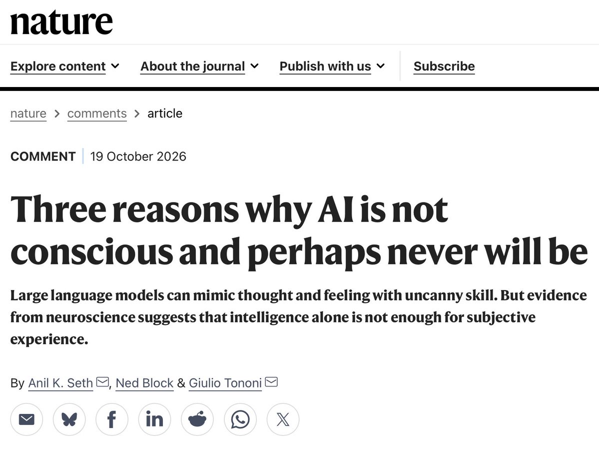 ValerioCapraro's tweet photo. Spectacular Nature piece on why AI is not conscious and probably will never be.

Three arguments:

1) Intelligence is not consciousness.

Intelligence is about solving problems. Consciousness is about having subjective experiences.

AlphaFold can solve super difficult problems. By contrast, our brains performs complex operations entirely outside awareness. 

Problem-solving and consciousness are two separate things.

2. Biology is essential.

Our brains are alive, down to every cell. Their activity is inseparable from the living tissue that produces it.

The idea that consciousness can be reproduced simply by running the right computations on silicon components who do not fight for their life is a very far fetching and, I would add, almost religious, assumption.

3) The physical organization may matter more than the computation.

According to integrated information theory, consciousness requires specific causal relationships between a system’s physical components. 

The computer architectures running today’s AI lack this organization.

The comparison with AlphaFold is particularly revealing:

Almost nobody things  AlphaFold is conscious, despite its inner working is very similar to an LLM

Why?

Because it does not speak. 

LLMs do speak like us and therefore we fall into an illusion: 

Since they speak like us, they must be like us. 

But this inference is wrong. 

LLMs are just a series of matrix multiplications. 
They are not conscious, and they will never be. 

*
Paper in the first reply