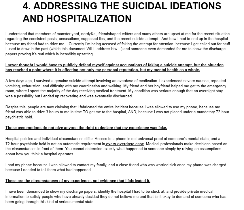 xFeatherSketchx's tweet photo. https://t.co/QdlQacRwz4
heres a google document sharing my side of the Accusations, my claims I kept sharing, and what happened to me recently. It is absolutely awful that I had to come home from the hospital just to have my friend @InkedInHeat help me write this up so I can plug in screenshots, video evidence ect. but I wanted to get this out because I genuinely felt unsafe since someone named Starry Ghoul is out here accusing what happened to being faked when it wasnt. even my other irl Quinken friend who has WITNESSED me before with my phone after an attempt had to come out for the doc to write a statement on my behalf as well. 
I always just vague posted instead of coming out with a google doc because I was intimidated, scared into silence, or even harassed when I WAS silent (by toxicj mostly) I just wanna upload and address my side of what has been going on with me reguarding my recent posts, my friend Inked/Mel/Mack, my ex friend groups (both of them) why I've called them pedo apologists and STILL believe they are pedo apologists, why I felt the need to make so many posts throughout the year (due to harassment from a few of em egging me on essentially and not leaving me alone) and give my side of everything and why I feel sick to my stomach about everything. 
I have been accused of some really disheartening accusations, lost followers, and was even accused of lying about alot of things or that "my story isn't adding up" or that I "don't have evidence"  well here you go. it was hard to tell the entire side or 'show evidence' when i had to sit down and recollect literal trauma Zane, ToxicJ, Jackel,  NerdyKai and many others litterally put me through. 
The actions of many of these individuals have caused me significant emotional pain and lasting trauma, making it incredibly difficult for me to trust others both online and in real life. These experiences have left me struggling to feel safe opening up to people, fearing that I may be hurt or betrayed again. The impact on my mental health has been substantial, and I am still trying to process and recover from what I have experienced.
Granted, I'm gonna work on getting my Borderline Personality disorder under control so I can work on not being so defensive and eager to correct the record when I see people spread misinformation and have been going to DBT for the past 2 weeks now. however DBT takes TIME. change and improvement doesn't happen over night.

I also want to apologize for the way Ink and I may have made it seem like we were accusing others of being responsible for my suicide attempt. That was not something I intended to place on other people, and I acknowledge that the way the situation was communicated may have given that impression. However, while I am willing to take accountability for my own actions and apologize where I believe is deserved, I reacted out of emotion when i was in the hospital giving updates, and she was really angry about the accounts harassing me and since one of them did actually say they've known Kai for a decade she just assumed kai sent Kole. both me and Mack acted out of emotion, depression and anger and didn't word any thing properly because she was scared and afraid of losing me, and I was not all there in the right headspace to word anything but I was just really eager to update everyone that I was okay and then spend the rest of my time recovering/getting treated. 

however  I will not apologize for the pain I have experienced or pretend that the impact these situations have had on me is insignificant.

My experiences and the emotions associated with them are real, regardless of whether others agree with my perspective or choose to support me. I understand that people may not like me for my past mistakes, the way I stand up for myself, my morals, or the impact my mental health and disabilities affect me and my actions, and I cannot force anyone to take my side. However, none of you have lived through these experiences from my perspective or felt their impact exactly as I have. You do not have to agree with me to acknowledge that my experiences have affected me deeply, and disagreement does not make my pain any less real.
so whatever happens happens. :/