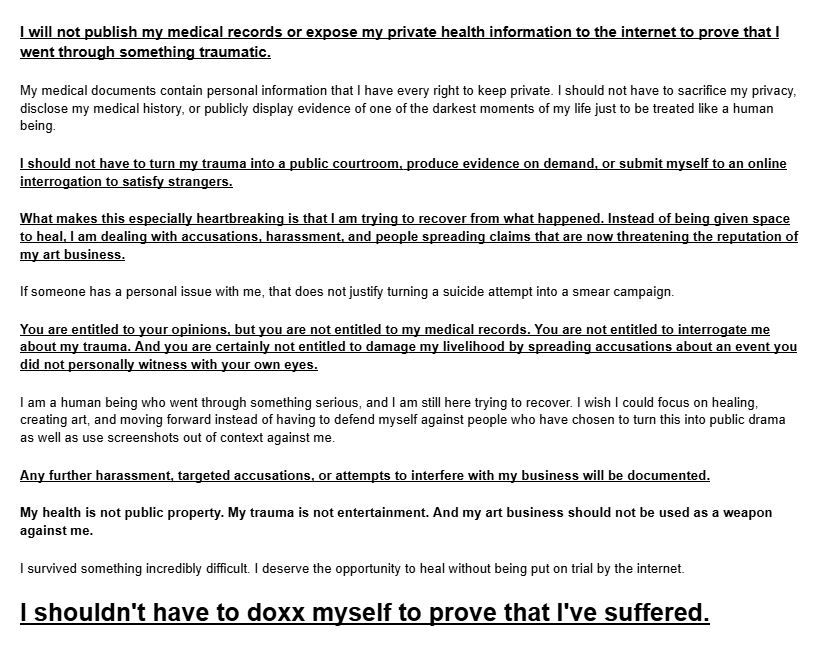 xFeatherSketchx's tweet photo. https://t.co/QdlQacRwz4
heres a google document sharing my side of the Accusations, my claims I kept sharing, and what happened to me recently. It is absolutely awful that I had to come home from the hospital just to have my friend @InkedInHeat help me write this up so I can plug in screenshots, video evidence ect. but I wanted to get this out because I genuinely felt unsafe since someone named Starry Ghoul is out here accusing what happened to being faked when it wasnt. even my other irl Quinken friend who has WITNESSED me before with my phone after an attempt had to come out for the doc to write a statement on my behalf as well. 
I always just vague posted instead of coming out with a google doc because I was intimidated, scared into silence, or even harassed when I WAS silent (by toxicj mostly) I just wanna upload and address my side of what has been going on with me reguarding my recent posts, my friend Inked/Mel/Mack, my ex friend groups (both of them) why I've called them pedo apologists and STILL believe they are pedo apologists, why I felt the need to make so many posts throughout the year (due to harassment from a few of em egging me on essentially and not leaving me alone) and give my side of everything and why I feel sick to my stomach about everything. 
I have been accused of some really disheartening accusations, lost followers, and was even accused of lying about alot of things or that "my story isn't adding up" or that I "don't have evidence"  well here you go. it was hard to tell the entire side or 'show evidence' when i had to sit down and recollect literal trauma Zane, ToxicJ, Jackel,  NerdyKai and many others litterally put me through. 
The actions of many of these individuals have caused me significant emotional pain and lasting trauma, making it incredibly difficult for me to trust others both online and in real life. These experiences have left me struggling to feel safe opening up to people, fearing that I may be hurt or betrayed again. The impact on my mental health has been substantial, and I am still trying to process and recover from what I have experienced.
Granted, I'm gonna work on getting my Borderline Personality disorder under control so I can work on not being so defensive and eager to correct the record when I see people spread misinformation and have been going to DBT for the past 2 weeks now. however DBT takes TIME. change and improvement doesn't happen over night.

I also want to apologize for the way Ink and I may have made it seem like we were accusing others of being responsible for my suicide attempt. That was not something I intended to place on other people, and I acknowledge that the way the situation was communicated may have given that impression. However, while I am willing to take accountability for my own actions and apologize where I believe is deserved, I reacted out of emotion when i was in the hospital giving updates, and she was really angry about the accounts harassing me and since one of them did actually say they've known Kai for a decade she just assumed kai sent Kole. both me and Mack acted out of emotion, depression and anger and didn't word any thing properly because she was scared and afraid of losing me, and I was not all there in the right headspace to word anything but I was just really eager to update everyone that I was okay and then spend the rest of my time recovering/getting treated. 

however  I will not apologize for the pain I have experienced or pretend that the impact these situations have had on me is insignificant.

My experiences and the emotions associated with them are real, regardless of whether others agree with my perspective or choose to support me. I understand that people may not like me for my past mistakes, the way I stand up for myself, my morals, or the impact my mental health and disabilities affect me and my actions, and I cannot force anyone to take my side. However, none of you have lived through these experiences from my perspective or felt their impact exactly as I have. You do not have to agree with me to acknowledge that my experiences have affected me deeply, and disagreement does not make my pain any less real.
so whatever happens happens. :/