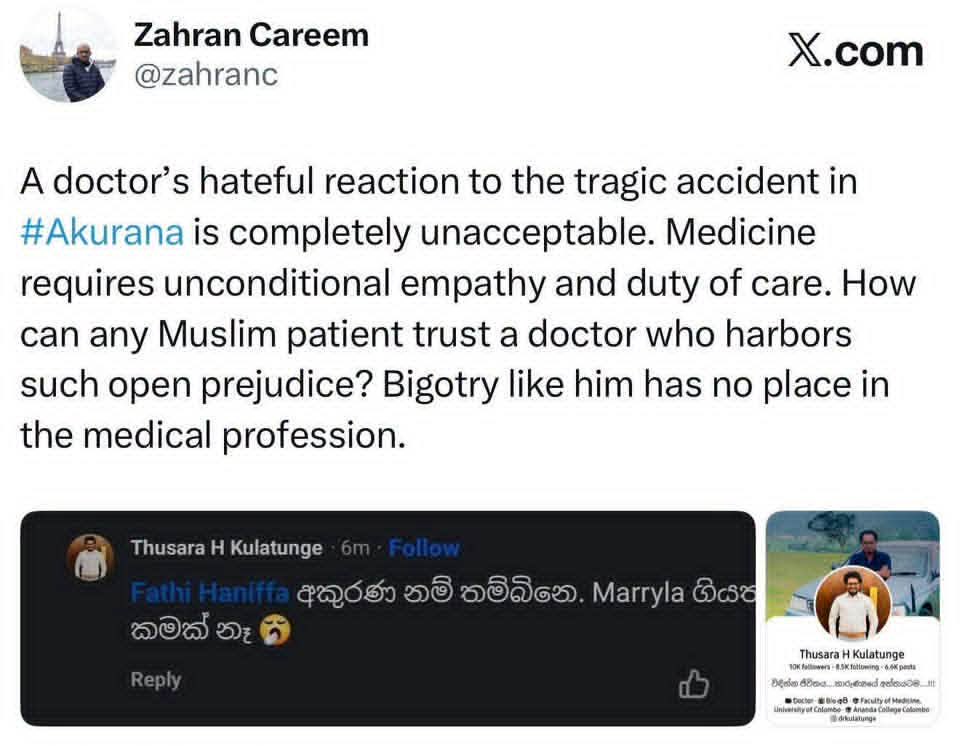 alisabrypc's tweet photo. What have we become if another person’s suffering brings us satisfaction simply because they belong to a different faith?

I am deeply disturbed by this circulating screenshot. If authentic, and correctly attributed to a medical practitioner, the sentiments expressed deserve unequivocal condemnation. A profession entrusted with protecting life carries a profound responsibility to treat every human being with compassion, dignity and equal care.

Behind every tragedy are human beings: someone’s mother or father, someone’s child, a family’s home, a livelihood built through years of sacrifice. Their suffering does not become any less painful because they pray differently from us.

We are all human beings. Every life matters. No faith, grievance or political allegiance can justify celebrating another person’s death, injury or loss.

Our national anthem reminds us:

“එක මවකගේ දරු කැල බැවිනා
යමු යමු වී නොපමා”

These words must mean more than something we sing while standing together. They must guide how we live together, how we speak of one another, and how we respond when tragedy strikes.

We cannot sing of being children of one mother and then turn away from the suffering of our brothers and sisters.

Let us reject this hatred firmly, without allowing it to breed hatred in return. The prejudice of one individual must never become a reason to condemn an entire community. Decent people of every faith must stand together and make clear that cruelty has no place in our shared society.

The Sri Lanka we leave our children must be a country where nobody has to wonder whether their faith makes their life less worthy of protection, or their suffering less deserving of compassion.

Our common humanity must always be stronger than the divisions between us.