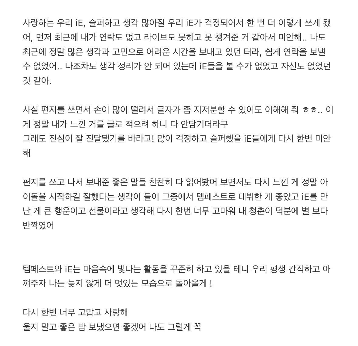 welina417's tweet photo. 🫧
사랑하는 우리 iE, 슬퍼하고 생각 많아질 우리 iE가 걱정되어서 한 번 더 이렇게 쓰게 됐어, 먼저 최근에 내가 연락도 없고 라이브도 못하고 못 챙겨준 거 같아서 미안해.. 나도 최근에 정말 많은 생각과 고민으로 어려운 시간을 보내고 있던 터라, 쉽게 연락을 보낼 수 없었어.. 나조차도 생각 정리가 안 되어 있는데 iE들을 볼 수가 없었고 자신도 없었던 것 같아.

사실 편지를 쓰면서 손이 많이 떨려서 글자가 좀 지저분할 수 있어도 이해해 줘 ㅎㅎ.. 이게 정말 내가 느낀 거를 글로 적으려 하니 다 안담기더라구
그래도 진심이 잘 전달됐기를 바라고! 많이 걱정하고 슬퍼했을 iE들에게 다시 한번 미안해

편지를 쓰고 나서 보내준 좋은 말들 찬찬히 다 읽어봤어 보면서도 다시 느낀 게 정말 아이돌을 시작하길 잘했다는 생각이 들어 그중에서 템페스트로 데뷔한 게 좋았고 iE를 만난 게 큰 행운이고 선물이라고 생각해 다시 한번 너무 고마워 내 청춘이 덕분에 별 보다 반짝였어

템페스트와 iE는 마음속에 빛나는 활동을 꾸준히 하고 있을 테니 우리 평생 간직하고 아껴주자 나는 늦지 않게 더 멋있는 모습으로 돌아올게 !

다시 한번 너무 고맙고 사랑해
울지 말고 좋은 밤 보냈으면 좋겠어 나도 그럴게 꼭