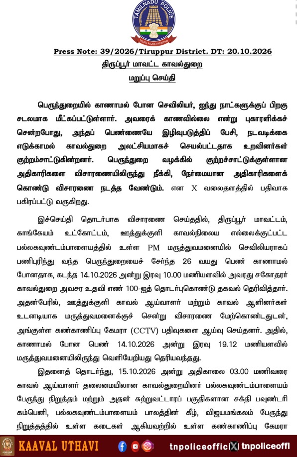 tnpoliceoffl's tweet photo. திருப்பூர் மாவட்ட காவல்துறை – மறுப்பு செய்தி

🔹 பெருந்துறையைச் சேர்ந்த 26 வயது செவிலியர் காணாமல் போனது குறித்து, 14.10.2026 அன்று இரவு 10 மணியளவில் அவரது சகோதரர் 100 அவசர உதவி எண்ணில் தகவல் தெரிவித்தார்.

🔹 தகவல் கிடைத்தவுடன் ஊத்துக்குளி காவல் ஆய்வாளர் மற்றும் காவலர்கள் மருத்துவமனைக்குச் சென்று விசாரணை மேற்கொண்டு, CCTV காட்சிகளை ஆய்வு செய்தனர்.

🔹 15.10.2026 அன்று அதிகாலை 3 மணி வரை பேருந்து நிறுத்தங்கள் மற்றும் சுற்றுவட்டாரப் பகுதிகளில் உள்ள CCTV காட்சிகள் ஆய்வு செய்யப்பட்டன. அன்றே வழக்கும் பதிவு செய்யப்பட்டது.

🔹 காணாமல் போன பெண்ணின் கைப்பேசி அழைப்பு விவரங்கள் ஆய்வு செய்யப்பட்டதுடன், அவரது குடும்பத்தினர் மற்றும் மருத்துவமனைப் பணியாளர்களிடமும் விசாரணை நடத்தப்பட்டது.

🔹 காவல்துறையினர் அலட்சியமாகச் செயல்பட்டதாகவும், பெண்ணை இழிவுபடுத்திப் பேசியதாகவும் சமூக வலைதளங்களில் பரவும் தகவல்கள் உண்மைக்குப் புறம்பானவை எனத் திருப்பூர் மாவட்ட காவல்துறை தெரிவித்துள்ளது. பொய்யான தகவல்களை நம்பவோ, பகிரவோ வேண்டாம் எனப் பொதுமக்களைக் கேட்டுக்கொண்டுள்ளது.