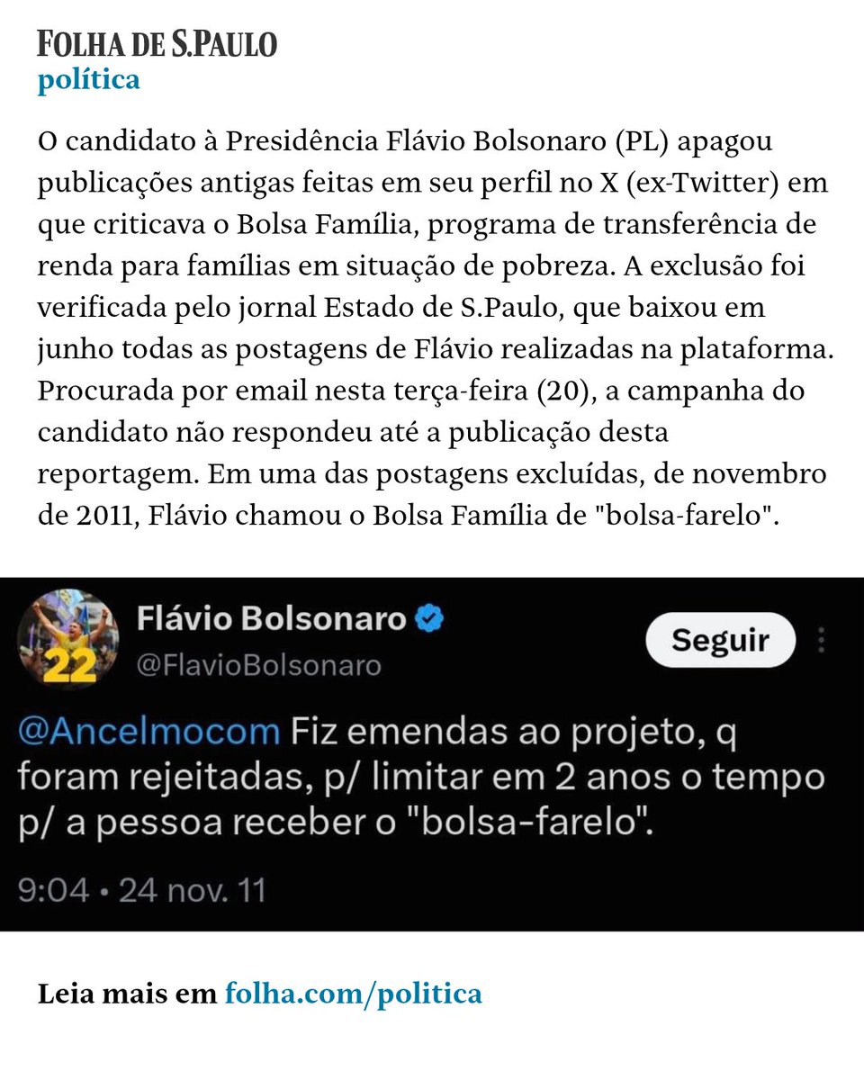 folha's tweet photo. O candidato à Presidência Flávio Bolsonaro (PL) apagou publicações antigas feitas em seu perfil no X (ex-Twitter) em que criticava o Bolsa Família, programa de transferência de renda para famílias em situação de pobreza. A exclusão foi verificada pelo jornal Estado de S.Paulo, que baixou em junho todas as postagens de Flávio realizadas na plataforma. Procurada por email nesta terça-feira (20), a campanha do candidato não respondeu até a publicação desta reportagem. Em uma das postagens excluídas, de novembro de 2011, Flávio chamou o Bolsa Família de "bolsa-farelo". Na época, ele era deputado estadual do Rio e publicou uma série de mensagens para defender o voto contrário à criação de um programa do governo estadual para pagar até R$ 300 para quem já recebia o benefício federal.

OUTRO LADO: Procurada, campanha do candidato à Presidência do PL ainda não se manifestou

📲Leia mais na #Folha: https://t.co/jwF40ynIt5

📷 Eduardo Knapp - 19.out.26/Folhapress (@eduknapp)

#PraTodosVerem: Flávio Bolsonaro durante debate com Lula na Band
