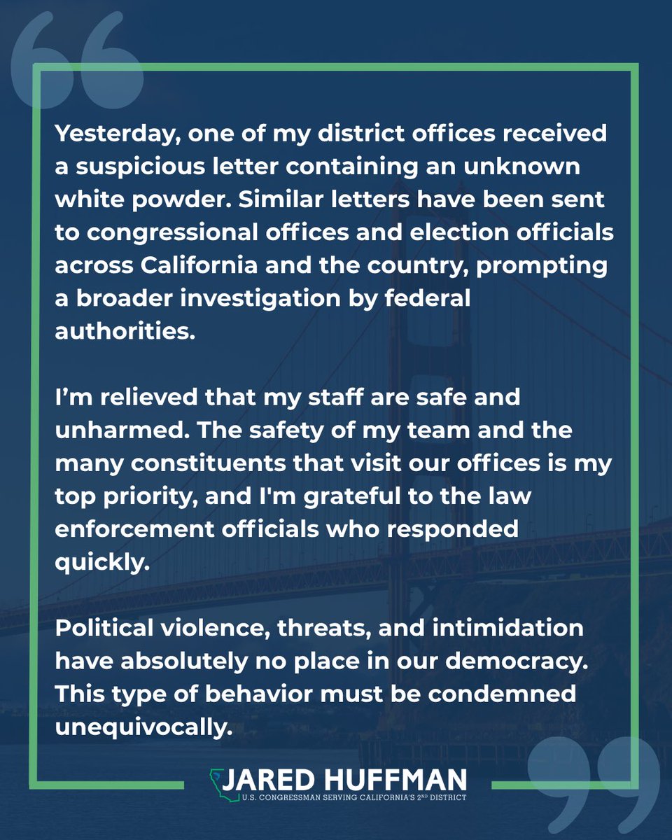 RepHuffman's tweet photo. Yesterday, one of my district offices received a suspicious letter containing an unknown white powder.
Similar letters have been sent to congressional offices and election officials across California and the country, prompting a broader investigation by federal authorities.

I'm relieved that my staff are safe and unharmed. The safety of my team and the many constituents that visit our offices is my top priority, and I'm grateful to the law enforcement officials who responded quickly.

Political violence, threats, and intimidation have absolutely no place in our democracy. This type of behavior must be condemned unequivocally.
