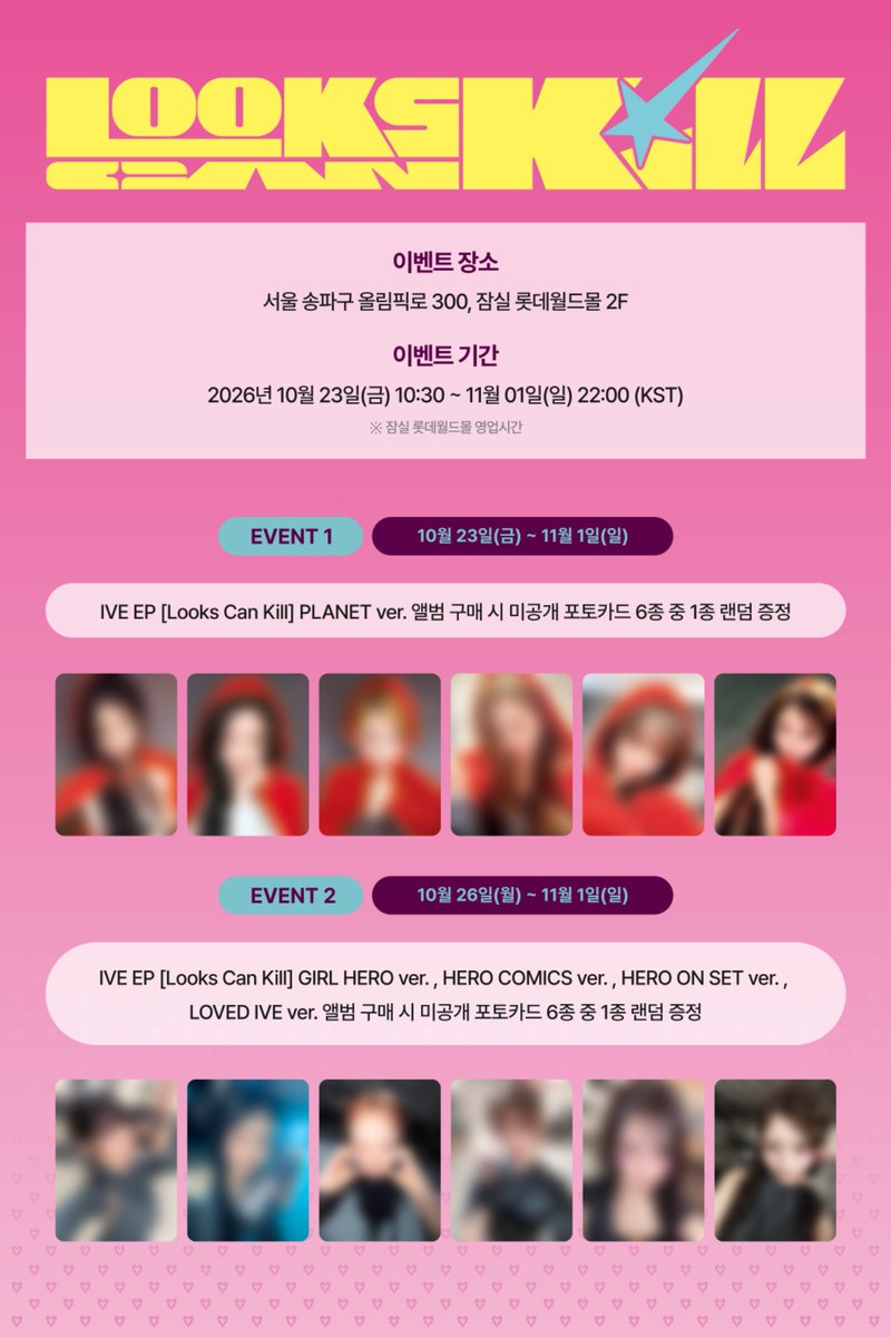 IVEstarship's tweet photo. [📢]
IVE EP [Looks Can Kill] 발매 기념
LUCKY DRAW EVENT 

- 기간 : 2026.10.23 (금) ~ 2026.11.01 (일)
- 운영시간 : 매일 10:30AM ~ 10PM (KST)
- 장소 : 잠실 롯데월드몰 2F (서울 송파구 올림픽로 300), KREAM 매장 앞
*롯데월드몰 영업시간에 따라 운영됩니다.

🎁 이벤트 안내 
- EVENT 1 : 2026.10.23 (금) ~ 2026.11.01 (일)
PLANET ver. 앨범 구매 시 미공개 포토카드 6종 중 1종 랜덤 증정

- EVENT 2 : 2026.10.26 (월) ~ 2026.11.01 (일)
GIRL HERO ver. / HERO COMICS ver. / HERO ON SET ver. / LOVED IVE ver. 앨범 구매 시 미공개 포토카드 6종 중 1종 랜덤 증정

*이벤트별 시작 일정이 상이하오니 방문 시 참고 부탁드립니다.

#IVE #아이브
#LooksCanKill #룩스캔킬
