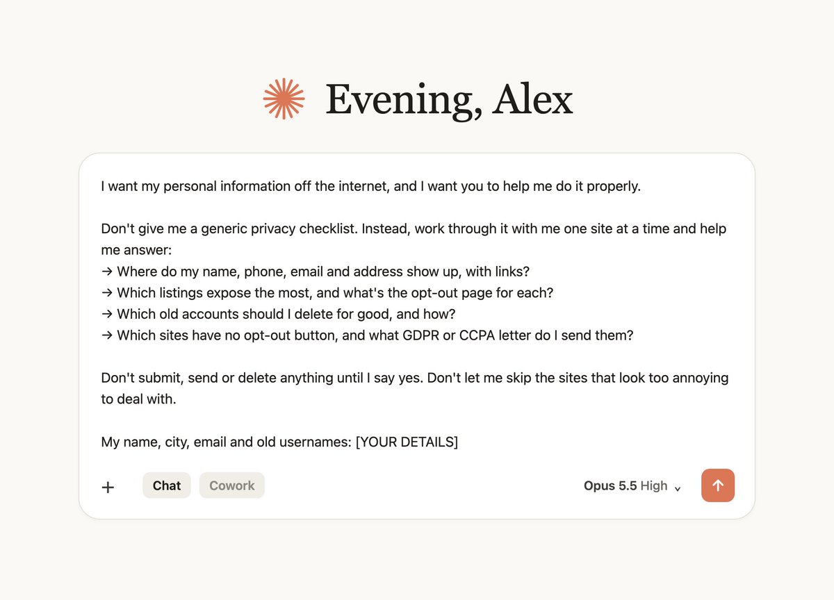 alex_prompter's tweet photo. This Claude prompt wipes your name, phone number and address off the internet.

"Adopt the role of a privacy investigator who's helped hundreds of people disappear from data brokers, people-search sites and old accounts.
I want my personal information off the internet. Work through it with me one step at a time, then give me:

→ every place my name, phone, email and address show up, with links
→ the opt-out page for each one, worst first
→ the old accounts I should close, and how to delete each one for good
→ a GDPR or CCPA deletion letter for every site with no opt-out button
Don't submit, send or delete anything until I approve it.

My name, city, email and old usernames: [YOUR DETAILS]"