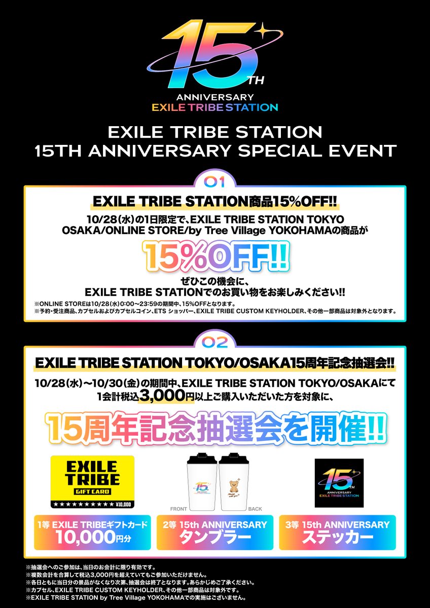 ETS__OFFICIAL's tweet photo. 【📢】EXILE TRIBE STATION 15th ANNIVERSARY!!

10/28(水)、EXILE TRIBE STATIONは15周年を迎えます。

日頃のご愛顧への感謝の気持ちを込めて、
EXILE TRIBE STATIONにて15周年を記念したスペシャル企画を開催いたします🎉

【🎂15th ANNIVERSARY SPECIAL EVENT】
①EXILE TRIBE STATION商品15％OFF!!
10/28(水)の1日限定で、TOKYO/OSAKA/ONLINE STORE/by Tree Village YOKOHAMAの商品が15%OFF!!
※一部商品対象外となります。

②EXILE TRIBE STATION TOKYO/OSAKA 15周年記念抽選会!!
10/28(水)～10/30(金)の期間中、TOKYO/OSAKAにて1会計税込3,000円以上ご購入いただいた方を対象に、15周年記念抽選会を開催!!
15周年を記念したスペシャルグッズやEXILE TRIBEギフトカードが当たるチャンス♪

【🎁景品ラインナップ】
1等 EXILE TRIBEギフトカード10,000円分
2等 15th ANNIVERSARY タンブラー
3等 15th ANNIVERSARY ステッカー

▼詳細はこちら
🔗https://t.co/Hh3tKhloN7

#EXILETRIBESTATION
#ETS
#トラステ